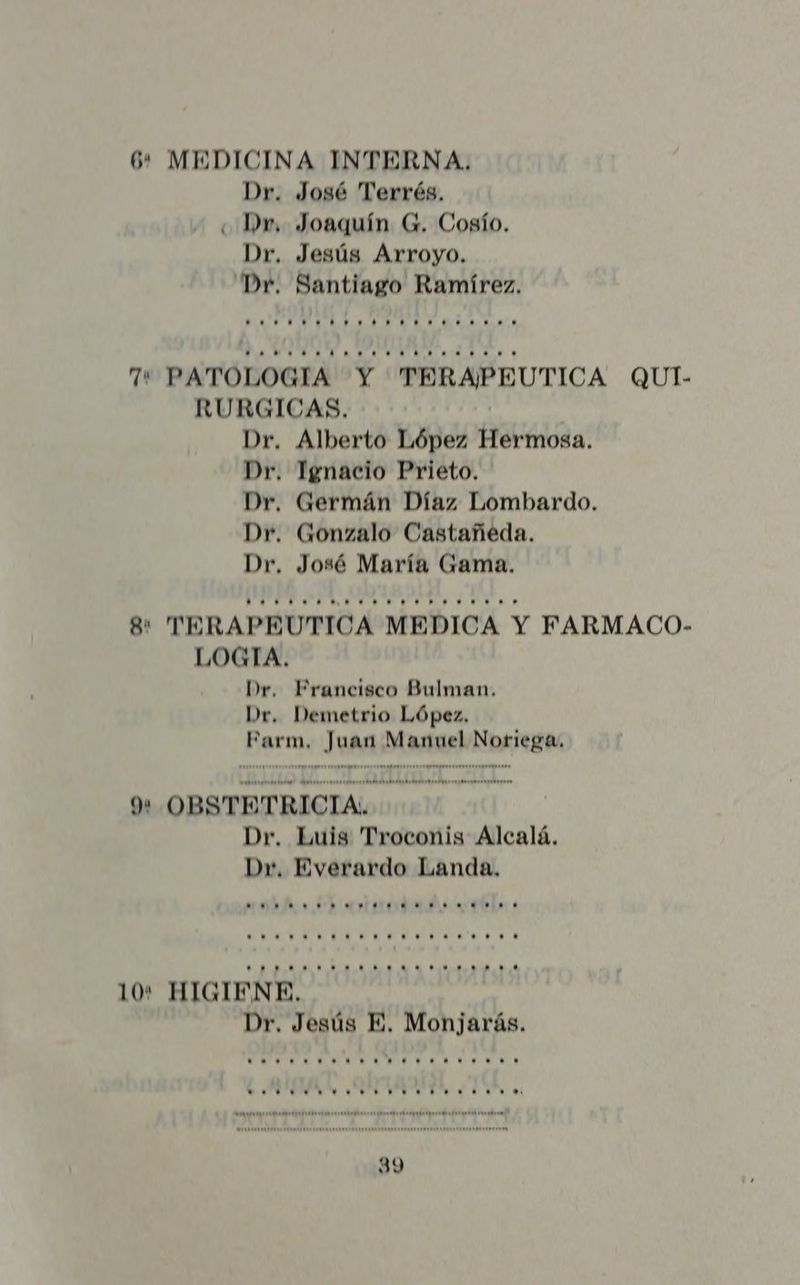 > * MEDICINA INTERNA. Dr. José Terrés. «Dr, Joaquín G. Cosío. Dr. Jesús Arroyo. Dr. Santiago Ramírez. AM A AMOR OA NA Ti. WO TDPERAESCSTYOWOOASA,.4O.A 0 7 PATOLOGIA Y TERAPEUTICA QUI- RURGICAS. Dr. Alberto López Hermosa. Dr. Ignacio Prieto. Dr. Germán Díaz Lombardo. Dr. Gonzalo Castañeda. Dr, José María Gama. e TERAPEUTICA MEDICA Y FARMACO- LOGIA. Dr. Prancisco Bulman. Dr. Demetrio López. Parm, SAA: Dase Noriega, oo = = : OBSTETRICIA: - Dr. Luis Troconis Alcalá. Dr, Everardo Landa, Mm. IR. 00 ea 4:04. U $e e. UVA e A A RA CA A AA A NR Loros. +. +... +... ......... 10: HIGIENE. Dr, Jesús E. Monjarás. as A AA AMA SLAM AAA