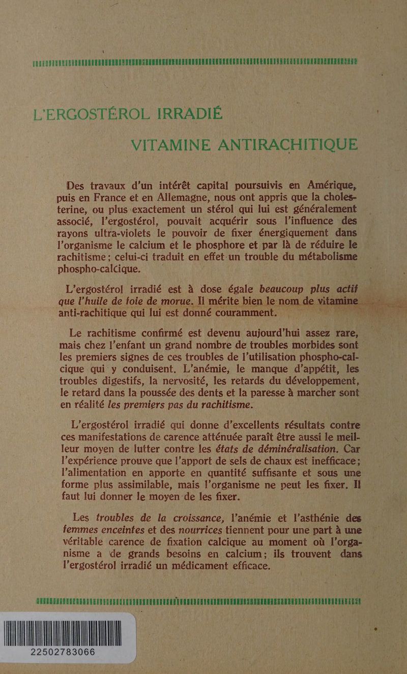 À L'ERGOSTÉROL IRRADIÉ | | VITAMINE ANTIRACHITIQUE Des travaux d’un intérêt capital poursuivis en Amérique, puis en France et en Allemagne, nous ont appris que la choles- terine, ou plus exactement un stérol qui lui est généralement associé, l’ergostérol, pouvait acquérir sous l’influence des rayons ultra-violets le pouvoir de fixer énergiquement dans l'organisme le calcium et le phosphore et par là de réduire le rachitisme ; celui-ci traduit en effet-un trouble du métabolisme phospho-calcique. L'ergostérol irradié est à dose égale beaucoup plus actif d : L que l’huile de foie de morue. I mérite bien le n nom de HA anti-rachitique qui lui est donné couramment. Le rachitisme confirmé est devenu the assez rare, mais chez l’enfant un grand nombre de troubles morbides sont les premiers signes de ces troubles de l’utilisation phospho-cal- cique qui y conduisent. L’anémie, le manque d’appétit, les troubles digestifs, la nervosité, les retards du développement, le retard dans la poussée des dents et la paresse à marcher sont en réalité les premiers pas du rachitisme. L’ergostérol irradié qui donne d’excellents résultats contre ces manifestations de carence afténuée paraît être aussi le meil- leur moyen de lutter contre les états de déminéralisation. Car l'expérience prouve que l’apport de sels de chaux est inefficace ; l’alimentation en apporte en quantité suffisante et sous une forme plus assimilable, mais l’organisme ne peut les fixer. Il faut lui donner le moyen de les fixer. Les troubles de la croissance, l’anémie et l’asthénie des femmes enceintes et des nourrices tiennent pour une part à une véritable carence de fixation calcique au moment où l’orga- nisme a de grands besoins en calcium: ils trouvent dans l'ergostérol irradié un médicament efficace. (LL 1 TES : 10