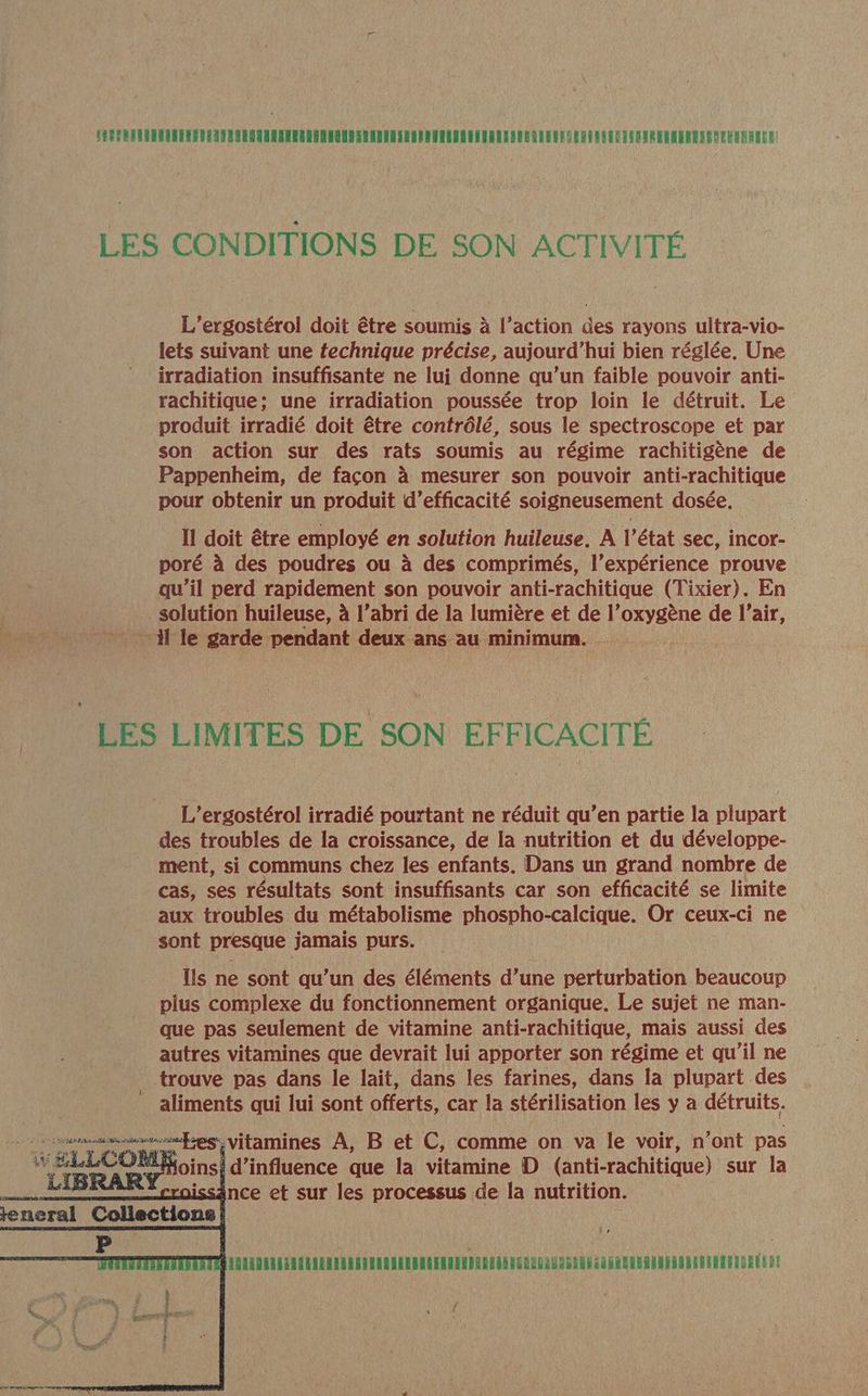 LES CONDITIONS DE SON ACTIVITÉ L’ergostérol doit être soumis à l’action des rayons ultra-vio- lets suivant une technique précise, aujourd’hui bien réglée, Une irradiation insuffisante ne lui donne qu’un faible pouvoir anti- rachitique: une irradiation poussée trop loin le détruit. Le produit irradié doit être contrôlé, sous le spectroscope et par son action sur des rats soumis au régime rachitigène de Pappenheim, de façon à mesurer son pouvoir anti-rachitique pour obtenir un produit d'efficacité soigneusement dosée. Il doit être employé en solution huileuse. À l’état sec, incor- poré à des poudres ou à des comprimés, l’expérience prouve qu’il perd rapidement son pouvoir anti-rachitique (Tixier). En | solution huileuse, à l'abri de la lumière et de l’oxygène de l’air, NU . : - il le garde pendant deux ans au minimum. LES LIMITES DE SON EFFICACITÉ L’ergostérol irradié pourtant ne réduit qu’en partie la plupart des troubles de la croissance, de la nutrition et du développe- ment, si communs chez les enfants. Dans un grand nombre de cas, ses résultats sont insuffisants car son efficacité se limite aux troubles du métabolisme phospho-calcique. Or ceux-ci ne sont presque jamais purs. Îls ne sont qu’un des éléments d’une perturbation beaucoup plus complexe du fonctionnement organique. Le sujet ne man- que pas seulement de vitamine anti-rachitique, mais aussi des autres vitamines que devrait lui apporter son régime et qu’il ne trouve pas dans le lait, dans les farines, dans la plupart des aliments qui lui sont offerts, car la stérilisation les y a détruits. anne Les {Vitamines A, Bet C, comme on va le voir, n’ont pas PETTTTTELELLELLLELLELIL LILI TTL EE EEL LILI TELLE LIL LELELELLLENT TEE f {