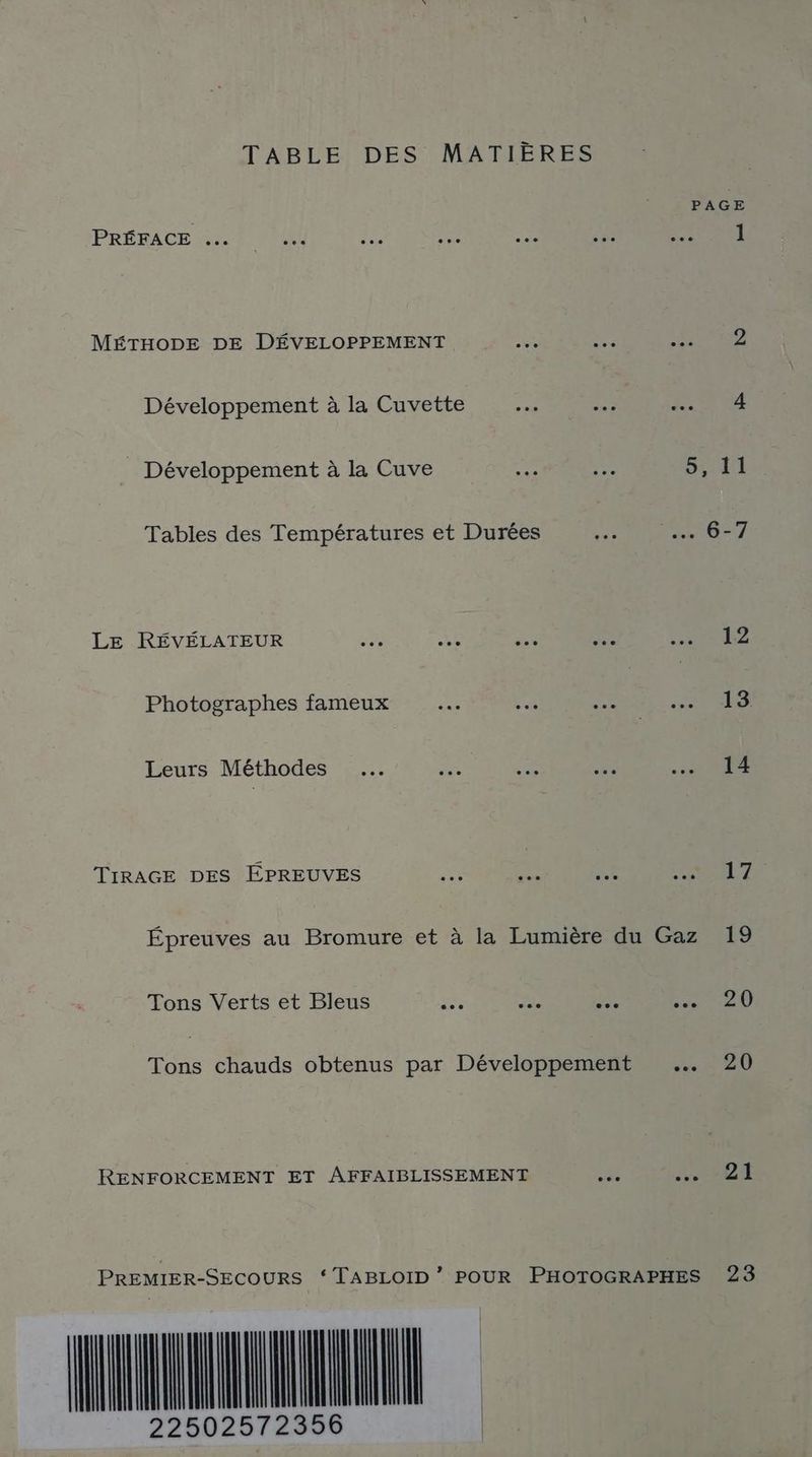 TABLE DES MATIÈRES PAGE PRÉFACE 2. ! 04 se ne …. sé: PNR MÉTHODE DE DÉVELOPPEMENT 43 Ve ONE Développement à la Cuvette ex. 4 AQU _ Développement à la Cuve me .. 9,41 Tables des Températures et Durées + NN SRE Z LE RÉVÉLATEUR ee ue - cn ei Photographes fameux 4 Fe . Re. Leurs Méthodes …. Net ce ee RAR TIRAGE DES ÉPREUVES ne Fa SE PRIT Épreuves au Bromure et à la Lumière du Gaz 19 Tons Verts et Bleus . …e .…. sn et Tons chauds obtenus par Développement … 20 RENFORCEMENT ET AFFAIBLISSEMENT si SU PREMIER-SECOURS “TABLOID * POUR PHOTOGRAPHES 23 NTI 22502572
