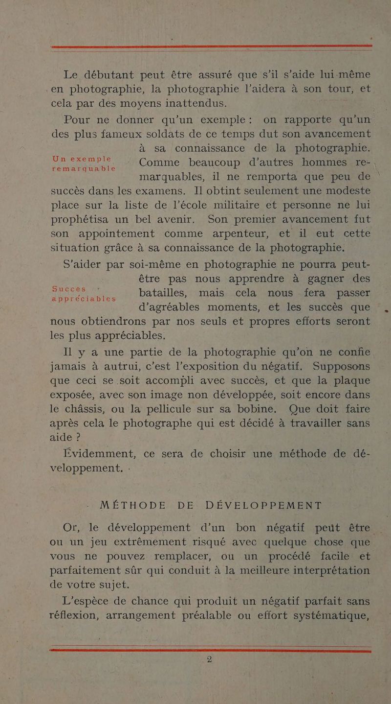 Le débutant peut être assuré que s’il s’aide lui-même en photographie, la photographie l’aidera à son ou et cela par des moyens inattendus. Pour ne donner qu’un exemple: on rapporte qu'un des plus fameux soldats de ce temps dut son avancement à sa connaissance de la photographie. ne Comme beaucoup d’autres hommes re-, marquables, il ne remporta que peu de succès dans les examens. Il obtint seulement une modeste place sur la liste de l’école militaire et personne ne lui prophétisa un bel avenir. Son premier avancement fut son appointement comme arpenteur, et il eut cette situation grâce à sa connaissance de la photographie. S'aider par soi-même en photographie ne pourra peut- être pas nous apprendre à gagner des FE te MT ES batailles, mais cela nous fera passer appreciables £ : < d’'agréables moments, et les succès que nous obtiendrons par nos seuls et propres efforts seront les plus appréciables. Il y a une partie de la photographie qu’on ne confie jamais à autrui, c’est l’exposition du négatif. Supposons que ceci se soit accompli avec succès, et que la plaque exposée, avec son image non développée, soit encore dans le châssis, ou la pellicule sur sa bobine. Que doit faire après cela le photographe qui est décidé à travailler sans aide ? Évidemment, ce sera de choisir une méthode de dé- veloppement. MÉTHODE DE DÉVELOPPEMENT Or, le développement d’un bon négatif peut être … ou un jeu extrêmement risqué avec quelque chose que vous ne pouvez remplacer, ou un procédé facile et parfaitement sûr qui conduit à la meilleure interprétation de votre sujet. L'espèce de chance qui produit un négatif parfait sans réflexion, arrangement préalable ou effort systématique,