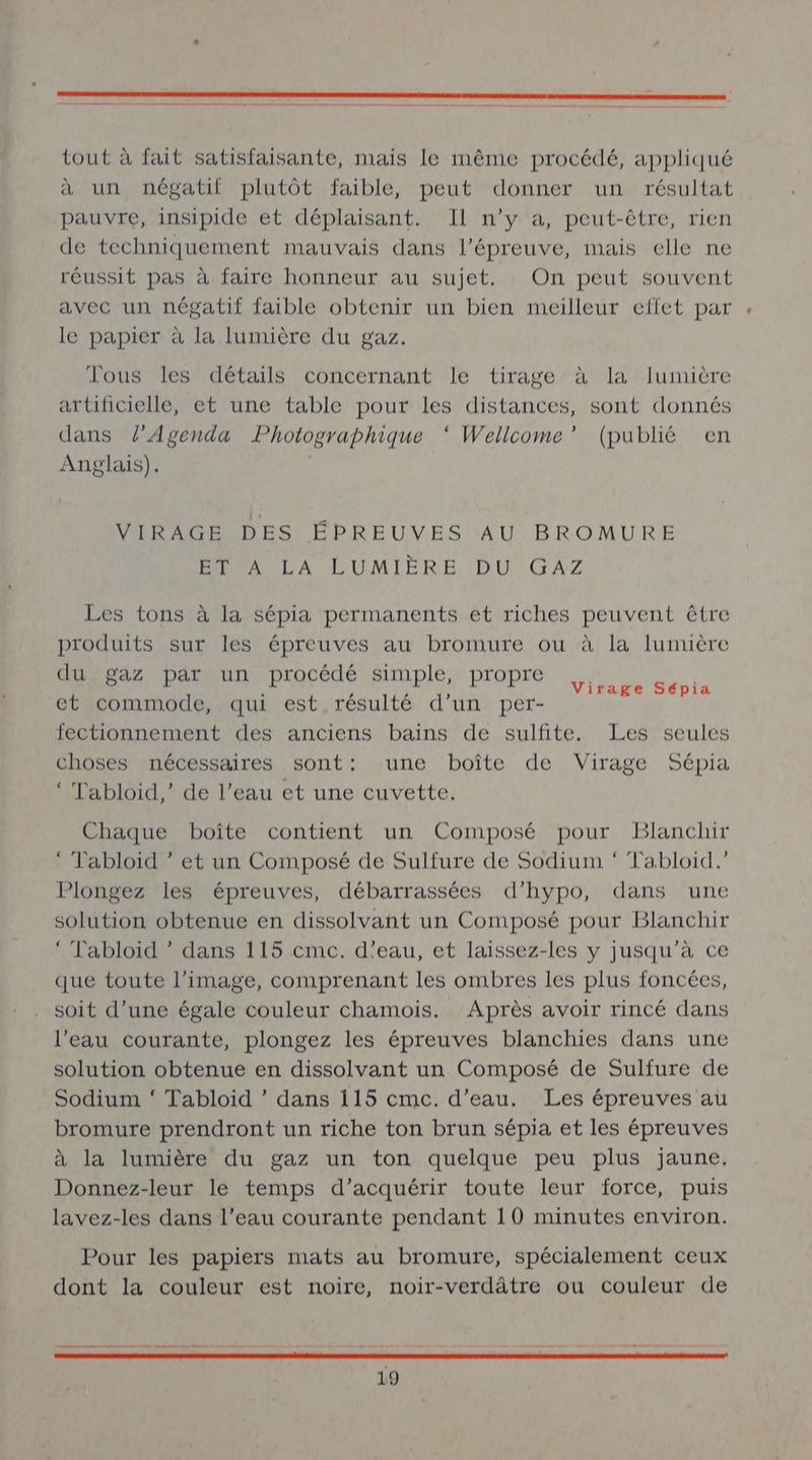 tout à fait satisfaisante, mais le même procédé, appliqué à un négatif plutôt faible, peut donner un résultat pauvre, insipide et déplaisant. Il n’y a, peut-être, rien de techniquement mauvais dans l'épreuve, mais elle ne réussit pas à faire honneur au sujet, On peut souvent avec un négatif faible obtenir un bien meilleur effet par le papier à la lumière du gaz. Tous les détails concernant le tirage à la lumière artificielle, et une table pour les distances, sont donnés dans l’Agenda Photographique ‘ Wellcome”’ (publié en Anglais). VIRAGE DES ÉPREUVES AU BROMURE ET À LA LUMIÈRE DU GAZ Les tons à la sépia permanents et riches peuvent être produits sur les épreuves au bromure ou à la lumière du gaz par un procédé simple, propre et commode, qui est. résulté d’un per- fectionnement des anciens bains de sulfite. Les seules choses nécessaires sont: une boîte de Virage Sépia ‘ Tabloid,’ de l’eau et une cuvette. Virage Sépia Chaque boîte contient un Composé pour Blanchir ‘ Tabloid ” et un Composé de Sulfure de Sodium * Tabloid.” Plongez les épreuves, débarrassées d’hypo, dans une solution obtenue en dissolvant un Composé pour Blanchir ‘ Tabloid * dans 115 cmc. d'eau, et laissez-les y jusqu’à ce que toute l’image, comprenant les ombres les plus foncées, soit d’une égale couleur chamois. Après avoir rincé dans l’eau courante, plongez les épreuves blanchies dans une solution obtenue en dissolvant un Composé de Sulfure de Sodium ‘ Tabloid ’ dans 115 cmc. d’eau. Les épreuves au bromure prendront un riche ton brun sépia et les épreuves à la lumière du gaz un ton quelque peu plus jaune. Donnez-leur le temps d'acquérir toute leur force, puis lavez-les dans l’eau courante pendant 10 minutes environ. Pour les papiers mats au bromure, spécialement ceux dont la couleur est noire, noir-verdâtre ou couleur de