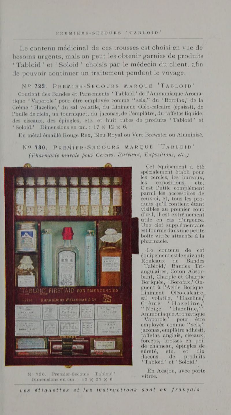 L Le contenu médicinal de ces trousses est choisi en vue de besoins urgents, mais on peut les obtenir garnies de produits ‘Tabloid ! et ‘ Soloid' choisis par le médecin du client, afin de pouvoir continuer un traitement pendant le voyage. l , mm NO 722, PREMIER-SECOURS MARQUE PABLOTDE Contient des Bandes et Pansements ‘Tabloid,’ de l’'Ammoniaque Aroma- tique { Vaporole’ pour être employée comme ‘‘sels,” du ‘ Borofax, de la Crème ‘ Hazeline, du sal volatile, du Liniment Oléo-calcaire (épaissi), de l'huile de ricin, un tourniquet, du jaconas, de l’emplâtre, du taffetas liquide, des ciseaux, des épingles, etc, et huit tubes de produits ‘Tabloid’ et Dimensions en cm,: 17 X 12 x 6, ‘ Soloid.’ En métal émaillé Rouge Rex, Bleu Royal ou Vert Brewster où Aluminisé, NO 780, PREMIER-SECOURS MARQUE ‘TABLOID’ (Pharmacie murale pour Cercles, Bureaux, Exposilions, ele.) Cet équipement a été spécialement établi pour di di What “M | mi | les cercles, les bureaux, | A } “tm E” “ik ‘sh En L les expositions, etc, au ! y C'est l’utile complément | ON | | di parmi les accessoires de ceux-ci, et, tous les pro- duits qu'il contient étant visibles au premier coup d'œil, il est extrémement utile en cas d'urgence. Une clef supplémentaire est fournie dans une petite boîte vitrée attachée à la pharmacie, ÿ} Won 1 ton LM Le-contenu de cet D) |: ail équipementestle suivant: QU 00 ER, Rouleaux de Bandes | Par ‘’Tabloid,' Bandes Tri: angulaires, Coton Absor- bant, Charpie et Charpie Boriquée, ‘ Borofax,' On guent à l’Acide Borique Liniment Oléo-calcaire, sal volatile, ‘Hazeline,’ Crèmé *: Hazeline,’ ‘Neige * Hazeline,”” Amimoniaque Aromatique ‘Vaporole’” pour être employée comme “sels,” jaconas, emplâtre adhésif, tafletas anglais, ciseaux, forceps, brosses en poil de chameau, épingles de En Acajou, avec porte No 730 Premier. Hecours ‘Tabloid nn 4 É sa vitrée, Liimmendionnd an orr DE NT: 0