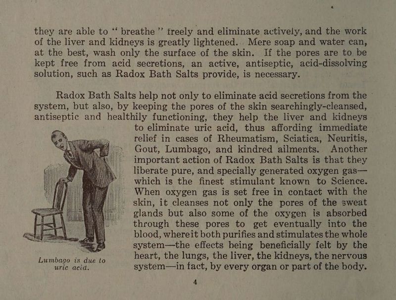 e to eliminate uric acid, thus affording immediate — relief in cases of Rheumatism, Sciatica, Neuritis, Gout, Lumbago, and kindred ailments.. Another important action of Radox Bath Salts is that they liberate pure, and specially generated oxygen gas— which is the finest stimulant known to Science. When oxygen gas is set free in contact with the skin, it cleanses not only the pores of the sweat glands but also some of the oxygen is absorbed through these pores to get eventually into the blood, whereit both purifies and stimulates the whole system—the effects being beneficially felt by the heart, the lungs, the liver, the kidneys, the nervous system— in fact, by every organ or part of the body.