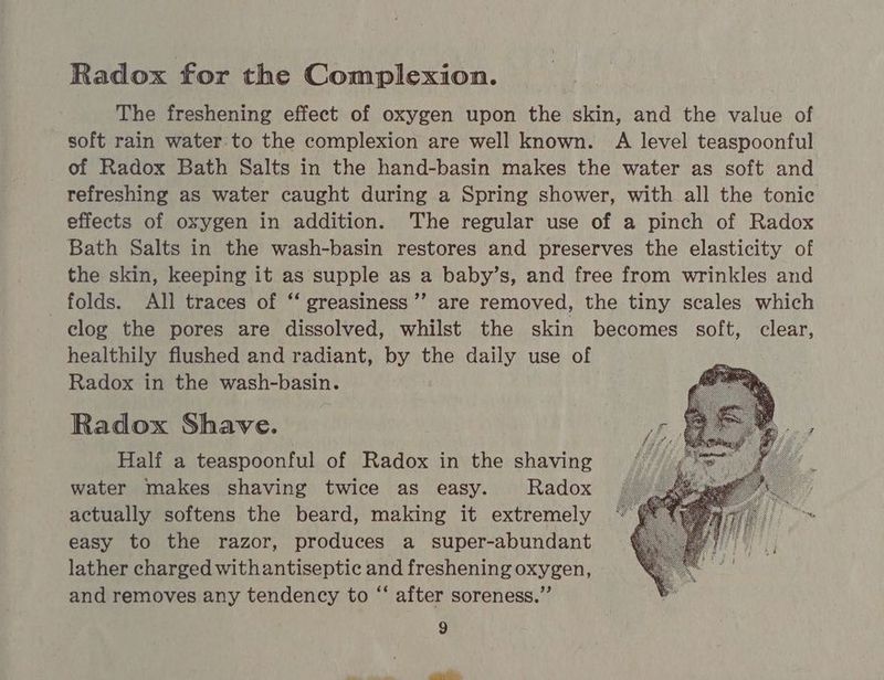 Radox for the Complexion. The freshening effect of oxygen upon the skin, and the value of soft rain water to the complexion are well known. A level teaspoonful of Radox Bath Salts in the hand-basin makes the water as soft and refreshing as water caught during a Spring shower, with all the tonic effects of oxygen in addition. The regular use of a pinch of Radox Bath Salts in the wash-basin restores and preserves the elasticity of the skin, keeping it as supple as a baby’s, and free from wrinkles and folds. All traces of “‘ greasiness ”’ are removed, the tiny scales which clog the pores are dissolved, whilst the skin becomes soft, clear, healthily flushed and radiant, by the daily use of Radox in the wash-basin. Radox Shave. Half a teaspoonful of Radox in the shaving water makes shaving twice as easy. Radox actually softens the beard, making it extremely | easy to the razor, produces a _ super-abundant lather charged withantiseptic and freshening oxygen, and removes any tendency to “ after soreness.” 9 =i ane ro