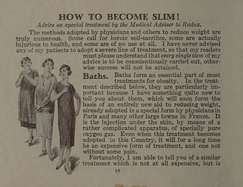 HOW TO BECOME SLIM! Advice on special treatment by the Medical Adviser to Radox. The methods adopted by physicians and others to reduce weight are truly numerous. Some eall for heroic self-sacrifice, some are actually injurious to health, and some are of no use at all. I have never advised any of my patients to adopt a severe line of treatment, so that my readers must please understand that every single item of my advice i is to be conscientiously carried out, other- wise success will not be attained. Baths form an essential part of most Baths. treatments for obesity. In the treat-. ment described below, they are particularly im- portant because I have something quite new to tell you about them, which will soon form the basis of an entirely new aid to reducing weight, already adopted in a special form by physiciansin Paris and many other large towns in France. It is the injection under the skin, by means of a rather complicated apparatus, of specially pure oxygen gas. Even when this treatment becomes adopted in this Country, it will for a long time be an expensive form of treatment, and one not without some pain. » Fortunately, I am able to tell you of a similar ‘ treatment which is not at all expensive, but is
