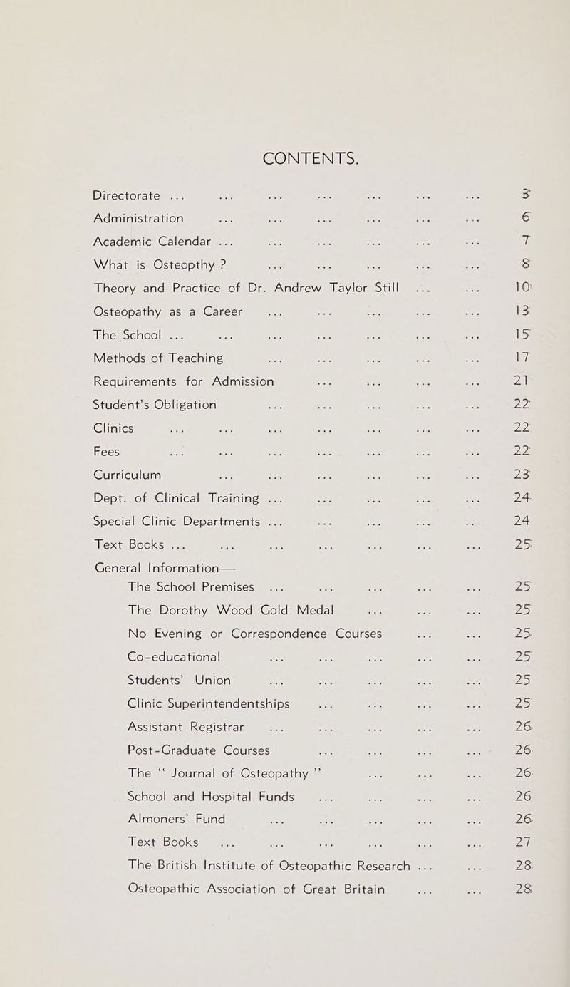 CONTENTS. Directoratemer: Administration Academic Calendar ... What is Osteopthy ? Osteopathy as a Career ine eociColme Methods of Teaching Requirements for Admission Student’s Obligation Clinics Fees Curriculum Dept. of Clinical Training ... Special Clinic Departments . Text Books . General Information— The School Premises The Dorothy Wood Gold Medal No Evening or Correspondence Courses Co-educational Students’ Union Clinic Superintendentships Assistant Registrar Post-Graduate Courses The “ Journal of Osteopathy ”’ School and Hospital Funds Almoners’ Fund Text Books Osteopathic Association of Great Britain