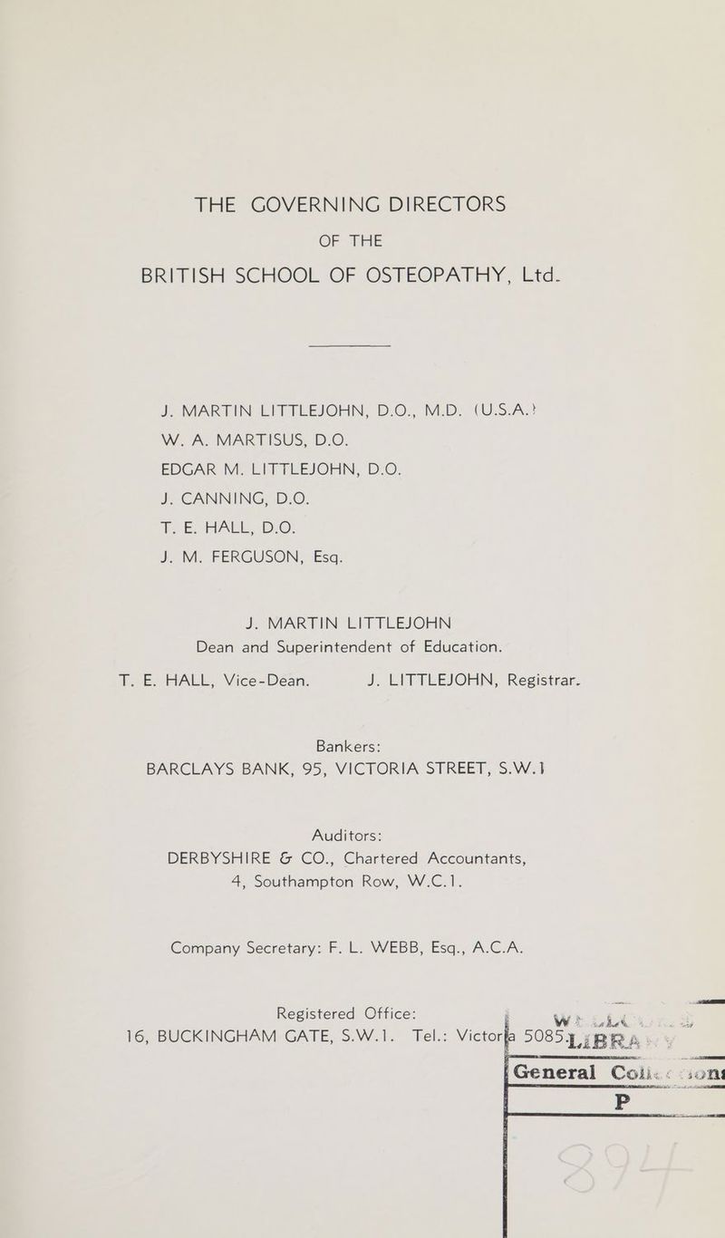 THE GOVERNING DIRECTORS OF TRIE BRITISH SCHOOL OF. OSTEOPATHY. Eta. J. MARTIN LITTLEJOHN, D.O., M.D. (U.S-A.! W. A. MARTISUS, D.O. EDGAR M. LITTLEJOHN, D.O. J. CANNING, D.O. hy EOHALE, BO. J: M; FERGUSON, Esq. J. MARTIN LITTLEJOHN Dean and Superintendent of Education. T. E. HALL, Vice-Dean. J. LITTLEJOHN, Registrar. Bankers: BARCLAYS BANK, 95, VICTORIA STREET, S.W.1 Auditors: DERBYSHIRE &amp; CO., Chartered Accountants, 4, Southampton Row, W.C.1. Company Secretary: F. L. WEBB, Esq., A.C.A. Registered Office: WEELC: on 16, BUCKINGHAM GATE, S.W.1. Tel.: Victorfa 5085, sp Ra. < [General Colic: son