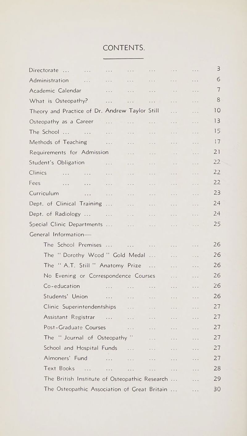 CONTENTS. Directorate Administration Academic Calendar What is Osteopathy? Theory and Practice of Dr. Andrew Taylor Still Osteopathy as a Career iiesochoolmee Methods of Teaching Requirements for Admission Student’s Obligation Clinics Fees Curriculum Dept wots Clinica Mlralning ma. Dept. of Radiology ... Special! Clinic Departments .. General Information— The School Premises . The “* Dorothy Wceod’”’ Gold Medal ... Whe * IAAT, Sin ~ PNM eOINay TeAsiea= No Evening or Correspondence Courses Co-education Students’ Union Clinic Superintendentships Assistant Registrar Post-Graduate Courses The “ Journal of Osteopathy ”’ School and Hospital Funds Almoners’ Fund Text Books