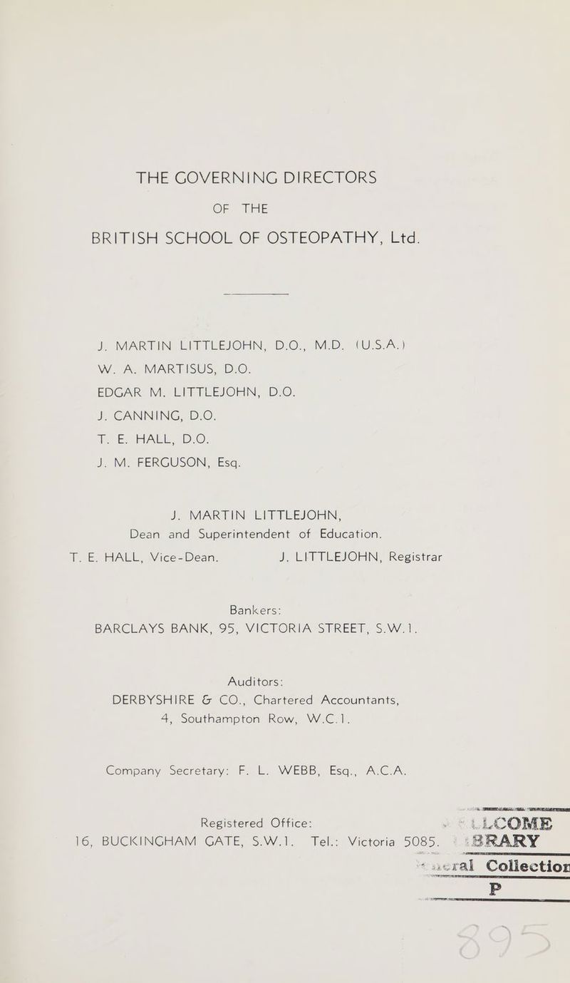 THE GOVERNING DIRECTORS OF THE BRITISH SCHOOL OF OSTEOPATHY ,-Ltd. }, MARTIN EMTTLEJOHN, D.O., Mio (UIS.A.) WW. A. MARDISUS, B:0. EDGAR M. LITTLEJOHN, D.O. J CANNING, D.O. he BURAGL. .D.O. J. M. FERGUSON, Esq. J, MARTIN. LITTLEJOHN, Dean and Superintendent of Education. T. E. HALL, Vice=Dean. J. LITTLEJOHN, Registrar Bankers: BARCLAYS BANK, 95, VICTORIA STREET, S.W.1. Auditors: DERBYSHIRE &amp; CO., Chartered Accountants, 4, Southampton Row, W.C.1. Company Secretary: F. L. WEBB, Esq., A.C.A. Registered Office: . * LL COME 16, BUCKINGHAM GATE, S.W.1, Tel.: Victoria 5085. ‘SRARY ‘ acral Coliectior P EE aad
