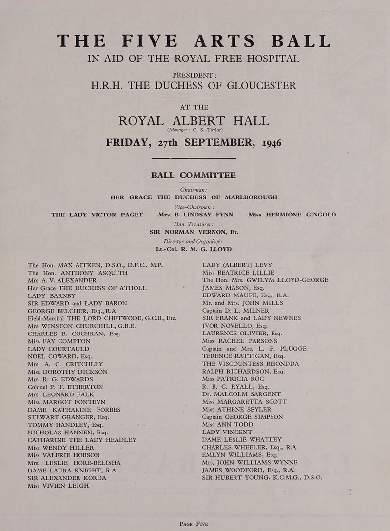 THE FIVE ARTS BALL IN AID OF THE ROYAL FREE HOSPITAL PRESIDENT : H.R.H. THE DUCHESS OF GLOUCESTER AT THE ROYAL ALBERT HALL (Manager: C. S. Taylor) FRIDAY, 27th SEPTEMBER, 1946 BALL COMMITTEE Chairman: HER GRACE THE DUCHESS OF MARLBOROUGH Vice-Chairmen : THE LADY VICTOR PAGET Mrs. B. LINDSAY FYNN Miss HERMIONE GINGOLD Hon. Treasurer: SIR NORMAN VERNON, Bt. Director and Organiser: Lt.-Col. R. M. G. LLOYD The Hon. MAX AITKEN, D.S.O., .D.F.C., M.P. LADY (ALBERT) LEVY The Hon. ANTHONY ASQUITH Miss BEATRICE LILLIE Mrs. A. V. ALEXANDER The Hon. Mrs. GWILYM LLOYD-GEORGE Her Grace THE DUCHESS OF ATHOLL : JAMES MASON, Esq. LADY BARNBY EDWARD MAUEFE, Esq., R.A. SIR EDWARD and LADY BARON Mr. and Mrs. JOHN MILLS GEORGE BELCHER, Esq., R.A. Captain D. L. MILNER Field-Marshal THE LORD CHETWODE, G.C.B., Etc. SIR FRANK and LADY NEWNES Mrs. WINSTON CHURCHILL, G.B.E. IVOR NOVELLO, Esq. CHARLES B. COCHRAN, Esq. LAURENCE OLIVIER, Esq. Miss FAY COMPTON Miss RACHEL PARSONS LADY COURTAULD Captain and Mrs. L. F. PLUGGE NOEL COWARD, Esq. TERENCE RATTIGAN, Esq. Mrs. A. -C. CRITCHLEY THE VISCOUNTESS RHONDDA Miss DOROTHY DICKSON 3 RALPH RICHARDSON, Esq. Mrs. R. G. EDWARDS Miss PATRICIA ROC Colonel P. T. ETHERTON Rip ea RY ALL, Esq: Mrs. LEONARD FALK Dr. MALCOLM SARGENT Miss MARGOT FONTEYN Miss MARGARETTA SCOTT DAME KATHARINE FORBES Miss ATHENE SEYLER STEWART GRANGER, Esq. Captain GEORGE SIMPSON TOMMY HANDLEY, Esq. ~ ; Jew Miss ANN TODD NICHOLAS HANNEN, Esq. LADY VINCENT CATHARINE THE LADY HEADLEY DAME LESLIE WHATLEY Miss WENDY HILLER CHARLES WHEELER, Esq., R.A. Miss VALERIE HOBSON EMLYN WILLIAMS, Esq. Mrs. LESLIE) HORE-BELISHA Mrs. JOHN WILLIAMS WYNNE DAME LAURA KNIGHT, R.A. JAMES WOODFORD, Esq., R.A. SIR ALEXANDER KORDA SIR HUBERT YOUNG, K.C.M.G., D.S.O. Miss VIVIEN LEIGH