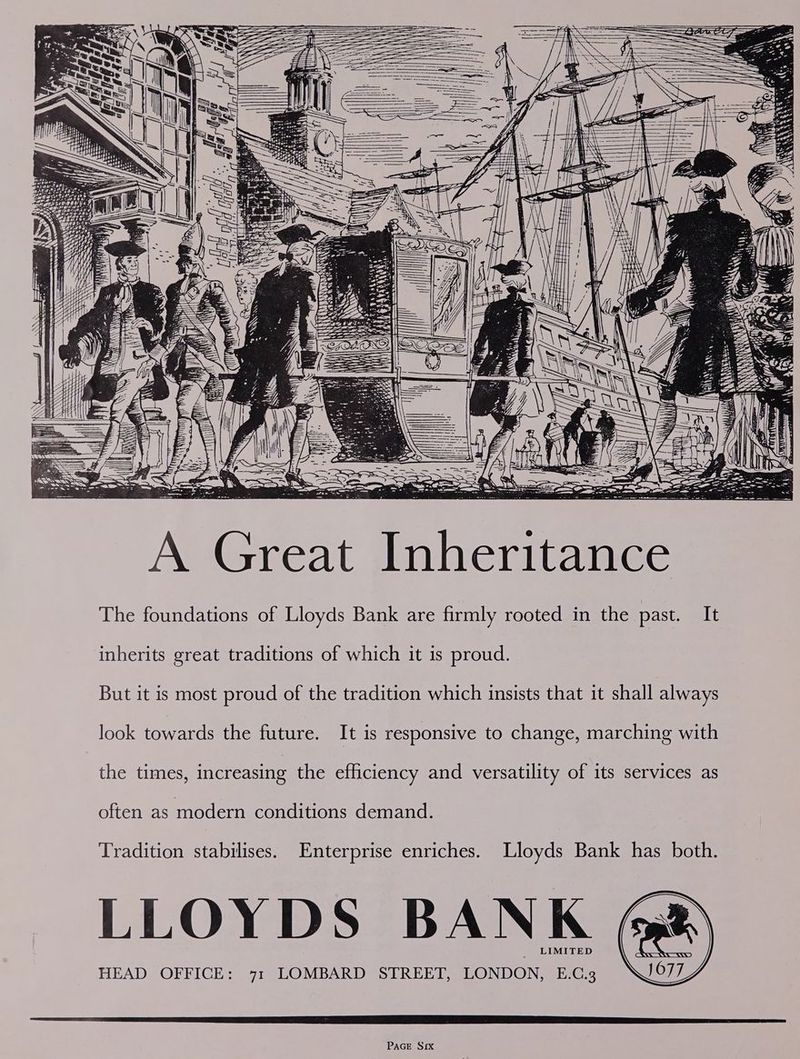 inherits great traditions of which it is proud. But it is most proud of the tradition which insists that it shall always look towards the future. It is responsive to change, marching with the times, increasing the efficiency and versatility of its services as often as modern conditions demand. Tradition stabilises. Enterprise enriches. Lloyds Bank has both. LLOYDS BANK @& LIMITED HEAD OFFICE: 71 LOMBARD STREET, LONDON, E.C.3 )077 PAGE Six