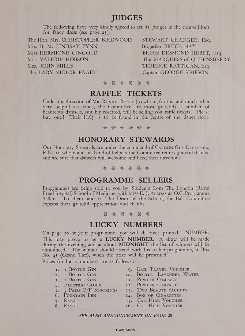 JUDGES The following have very kindly agreed to act as Judges in the competitions for fancy dress (see page 25). The Hon. Mrs. CHRISTOPHER BIRDWOOD STEWART GRANGER, Esq. Mrs. B. M. LINDSAY FYNN Brigadier BRUCE HAY Miss HERMIONE GINGOLD BRIAN DESMOND HURST, Esq. Miss VALERIE HOBSON The MARQUESS of QUEENSBERRY Mrs. JOHN MILLS TERENCE RATTIGAN, Esq. The LADY VICTOR PAGET Captain GEORGE SIMPSON RAFFLE TICKETS Under the direction of Mr. RONNIE RyYALL (to whom, for this and much other very helpful assistance, the Committee are most grateful) a number of beauteous damsels, suitably rosetted, will be selling you raffle tickets. Please buy sone! Their *H.Omis' to” be found ine the centte of the dancé floor. SK 3K XK ae a aN HONORARY STEWARDS Our Honorary Stewards are under the command of CapraIn Guy LYDEKKER, R.N., to whom and his band of helpers the Committee return grateful thanks, and are sure that dancers will welcome and heed their directions. ME SK 3K se BK BK PROGRAMME SELLERS Programmes ate being sold to you by Students from The London (Royal Free Hospital) School of Medicine, with Miss E. J. ALLpAy as O.C. Programme Sellers. To them, and to The Dean of the School, the Ball Committee express their grateful appreciation and thanks. sk SK SK aK aK 3K LUCKY NUMBERS On page 20 of your programme, you will discover printed a NUMBER. This may prove to be a LUCKY NUMBER. A draw will be made during the evening, and at about MIDNIGHT the list of winners will be announced. The winner should attend with his or her programme, at Box No. 41 (Grand Tier), when the prize will be presented. Prizes for lucky numbers are as follows :— Io te BOTTLE, GIN 9. Rat TrRaveL VoucHER 2. et DOTILE® GIN 1o. BorrteE LAVENDER WATER Seer i bOTILES GIN 11. PowDER COMPACT 4. 2 UReT RCs GLOCK 12. POWDER COMPACT 5.) 3 PAIRS F/PYSTOCKINGS,. 13 @ejhwOeSBEAUTY SACHETS 6. FouNTAIN PEN 14. Box oF CIGARETTES 7. Razor 15. Car Hire VOUCHER 8. RAZOR 16. Car Hire VOUCHER SEE ALSO ANNOUNCEMENT ON PAGE 28
