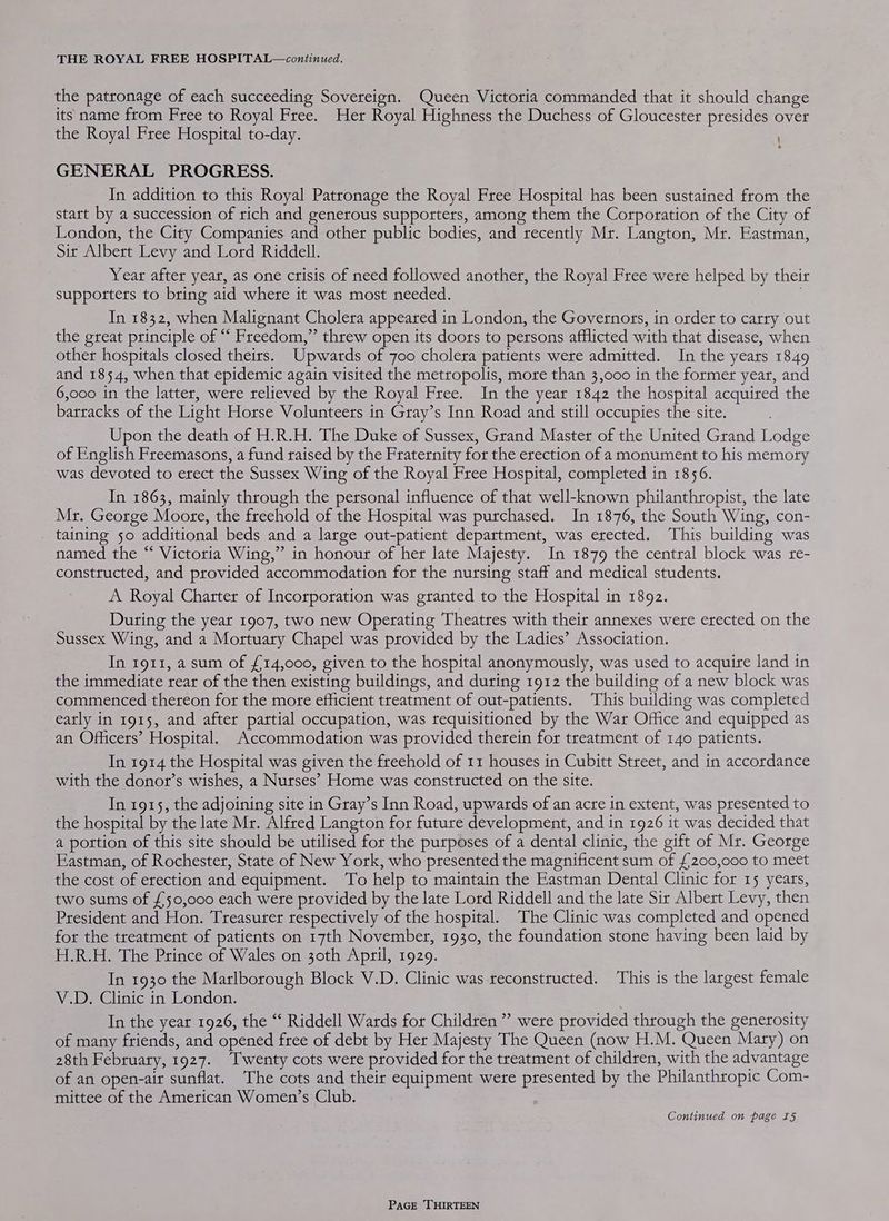 the patronage of each succeeding Sovereign. Queen Victoria commanded that it should change its name from Free to Royal Free. Her Royal Highness the Duchess of Gloucester presides over the Royal Free Hospital to-day. GENERAL PROGRESS. In addition to this Royal Patronage the Royal Free Hospital has been sustained from the start by a succession of rich and generous supporters, among them the Corporation of the City of London, the City Companies and other public bodies, and recently Mr. Langton, Mr. Eastman, Sit Albert Levy and Lord Riddell. Year after year, as one crisis of need followed another, the Royal Free were helped by their supporters to bring aid where it was most needed. In 1832, when Malignant Cholera appeared in London, the Governots, in order to carry out the great principle of “‘ Freedom,” threw open its doors to persons afflicted with that disease, when other hospitals closed theirs. Upwatds of 700 cholera patients were admitted. In the years 1849 and 1854, when that epidemic again visited the metropolis, more than 3,000 in the former year, and 6,000 in the latter, were relieved by the Royal Free. In the year 1842 the hospital acquired the barracks of the Light Horse Volunteers in Gray’s Inn Road and still occupies the site. Upon the death of H.R.H. The Duke of Sussex, Grand Master of the United Grand Lodge of English Freemasons, a fund raised by the Fraternity for the erection of a monument to his memory was devoted to erect the Sussex Wing of the Royal Free Hospital, completed in 1856. In 1863, mainly through the personal influence of that well-known philanthropist, the late Mr. George Moore, the freehold of the Hospital was purchased. In 1876, the South Wing, con- taining 50 additional beds and a large out-patient department, was erected. This building was named the “ Victoria Wing,” in honour of her late Majesty. In 1879 the central block was re- constructed, and provided accommodation for the nursing staff and medical students. A Royal Charter of Incorporation was granted to the Hospital in 1892. During the year 1907, two new Operating Theatres with their annexes were erected on the Sussex Wing, and a Mortuary Chapel was provided by the Ladies’ Association. In 1911, a sum of £14,000, given to the hospital anonymously, was used to acquire land in the immediate rear of the then existing buildings, and during 1912 the building of a new block was commenced thereon for the more efficient treatment of out-patients. This building was completed early in 1915, and after partial occupation, was requisitioned by the War Office and equipped as an Officers’ Hospital. Accommodation was provided therein for treatment of 140 patients. In 1914 the Hospital was given the freehold of 11 houses in Cubitt Street, and in accordance with the donot’s wishes, a Nurses’ Home was constructed on the site. In 1915, the adjoining site in Gray’s Inn Road, upwards of an acre in extent, was presented to the hospital by the late Mr. Alfred Langton for future development, and in 1926 it was decided that a portion of this site should be utilised for the purposes of a dental clinic, the gift of Mr. George Eastman, of Rochester, State of New York, who presented the magnificent sum of £200,000 to meet the cost of erection and equipment. To help to maintain the Eastman Dental Clinic for 15 years, two sums of £50,000 each were ptovided by the late Lord Riddell and the late Sir Albert Levy, then President and Hon. Treasurer respectively of the hospital. The Clinic was completed and opened for the treatment of patients on 17th November, 1930, the foundation stone having been laid by H.R.H. The Prince of Wales on 30th April, 1929. In 1930 the Marlborough Block V.D. Clinic was reconstructed. This is the largest female V.D. Clinic in London. In the year 1926, the “ Riddell Wards for Children” were provided through the generosity of many friends, and opened free of debt by Her Majesty The Queen (now H.M. Queen Mary) on 28th February, 1927. “T'wenty cots were provided for the treatment of children, with the advantage of an open-air sunflat. The cots and their equipment were presented by the Philanthropic Com- mittee of the American Women’s Club. Continued on page I5