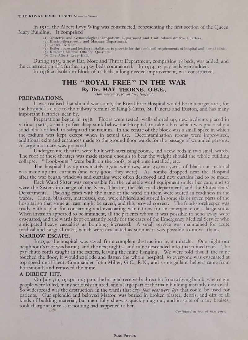 In 1931, the Albert Levy Wing was constructed, representing the first section of the Queen Mary Building. It comprised (1) Obstetric and Gynaecological Out-patient Department and Unit Administrative Quarters. (2) Electro-therapeutic and Massage Department. (3) Central Kitchen. ( ( 2) Sy Gen ie 4) Boiler house and heating installation to provide for the combined requirements of hospital and dental clinic. 5) Resident Medical Officers’ Quarters. (6) The Albert Levy Hall. During 1933, a new Ear, Nose and Throat Department, comprising 18 beds, was added, and the construction of a further 13 pay beds commenced. In 1934, 15 pay beds were added. In 1936 an Isolation Block of 11 beds, a long needed improvement, was constructed. THE “ROYAL FREE”? IN THE WAR By Dr. MAY THORNE, O.B.E., Hon. Secretary, Royal Free Hospital. PREPARATIONS. It was realised that should war come, the Royal Free Hospital would be in a target area, for the hospital is close to the railway termini of King’s Cross, St. Pancras and Euston, and has many important factories near by. Preparations began in 1938. Floors were tested, walls shored up, new hydrants placed in vatious parts, a shaft 50 feet deep sunk below the Hospital, to take a box which was practically a solid block of lead, to safeguard the radium. In the centre of the block was a small space in which the radium was kept except when in actual use. Decontamination rooms were improvised, additional exits and entrances made to the ground floor wards for the passage of wounded persons. A large mortuary was prepared. Underground theatres were built with sterilising rooms, and a few beds in two small wards. The roof of these theatres was made strong enough to bear the weight should the whole building collapse. “ Look-outs ” were built on the roofs, telephones installed, etc. The hospital has approximately 2,500 windows, and 43,000 yards of black-out material was made up into curtains (and very good they were). As bombs dropped near the Hospital after the war began, windows and curtains were often destroyed and new curtains had to be made. Each Ward Sister was responsible for the valuable ward equipment under her care, and so were the Sisters in charge of the X-ray Theatre, the electrical department, and the Outpatients’ Departments. Packing cases with the name of the ward on them were stored in readiness in the watds. Linen, blankets, mattresses, etc., were divided and stored in some six or seven parts of the hospital so that some at least might be saved, and this proved correct. The food-storekeeper was ready with a plan for conserving and evacuating war rations for an emergency on a large scale. When invasion appeared to be imminent, all the patients whom it was possible to send away were evacuated, and the wards kept constantly ready for the cases of the Emergency Medical Service who anticipated heavy casualties as bombing increased. A small service was maintained for acute medical and surgical cases, which were evacuated as soon as it was possible to move them. NARROW ESCAPE. In 1940 the hospital was saved from.complete destruction by a miracle. One night our neighbout’s toof was burnt; and the next night a land-mine descended into that ruined roof. The parachute cords caught in the rafters, leaving the mine hanging. We were told that if the mine touched the floor, it would explode and flatten the whole hospital, so everyone was evacuated at top speed until Lieut.-Commander John Miller, G.C., R.N., and some gallant helpers came from Portsmouth and removed the mine. A DIRECT HIT. On July sth, 1944 at 10.5 p.m. the hospital received a direct hit from a flying bomb, when eight people were killed, many seriously injured, and a large part of the main building instantly destroyed. So widespread was the destruction in the wards that only four beds were left that could be used for patients. Our splendid and beloved Matron was buried in broken plaster, debris, and dirt of all kinds of building material, but mercifully she was quickly dug out, and in spite of many bruises, took charge at once as if nothing had happened to her. ¢ Continued at foot of next page.