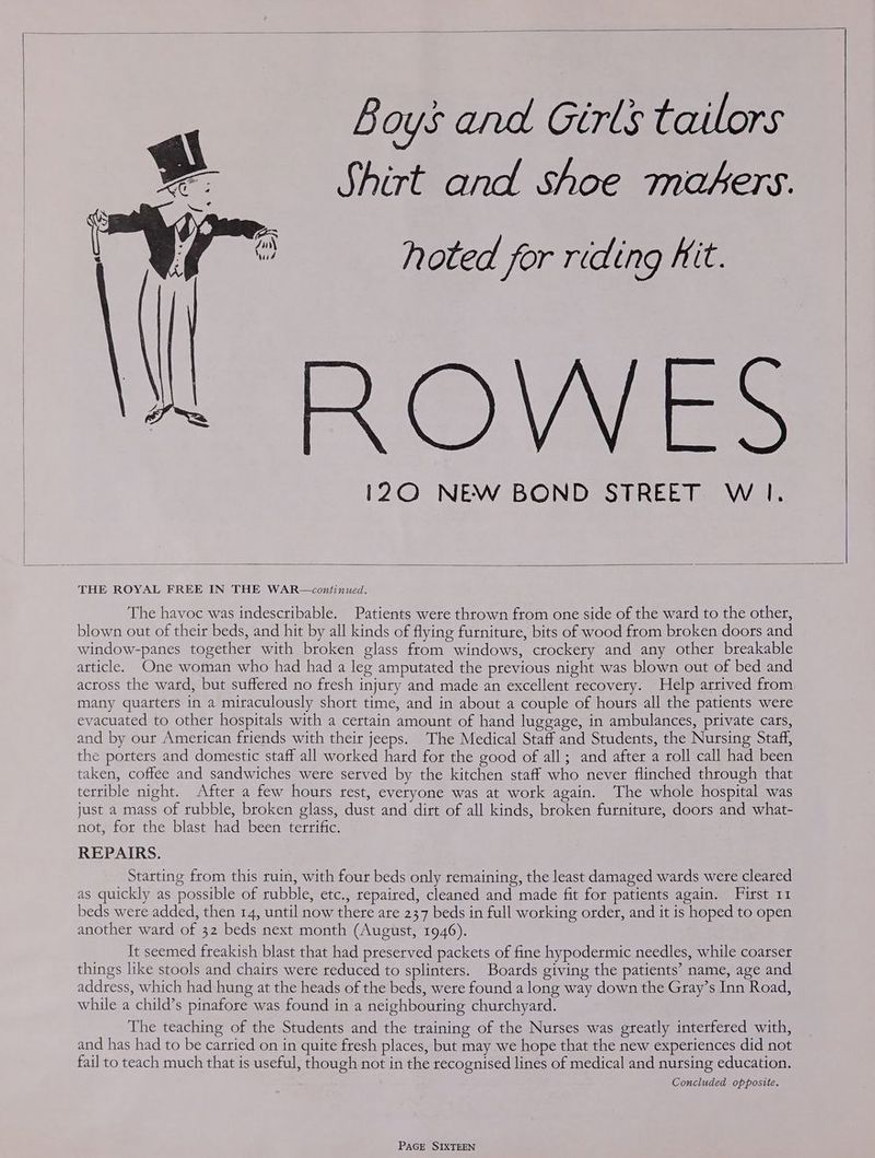 | | Boys and Girls tailors Shirt and shoe makers. hoted for riding Kit. AO Ve i120 NEW BOND STREET W Il. THE ROYAL FREE IN THE WAR—continued. The havoc was indescribable. Patients were thrown from one side of the ward to the other, blown out of their beds, and hit by all kinds of flying furniture, bits of wood from broken doors and window-panes together with broken glass from windows, crockery and any other breakable article. One woman who had had a leg amputated the previous night was blown out of bed and across the ward, but suffered no fresh injury and made an excellent recovery. Help arrived from many quarters in a miraculously short time, and in about a couple of hours all the patients were evacuated to other hospitals with a certain amount of hand luggage, in ambulances, private cars, and by our American friends with their jeeps. The Medical Staff and Students, the Nursing Staff, the porters and domestic staff all worked hard for the good of all; and after a roll call had been taken, coffee and sandwiches were served by the kitchen staff who never flinched through that terrible night. After a few hours rest, everyone was at work again. The whole hospital was just a mass of rubble, broken glass, dust and dirt of all kinds, broken furniture, doors and what- not, for the blast had been terrific. REPAIRS. Starting from this ruin, with four beds only remaining, the least damaged wards were cleared as quickly as possible of rubble, etc., repaired, cleaned and made fit for patients again. First 11 beds were added, then 14, until now there are 237 beds in full working order, and it is hoped to open another ward of 32 beds next month (August, 1946). It seemed freakish blast that had preserved packets of fine hypodermic needles, while coarser things like stools and chairs were reduced to splinters. Boards giving the patients’ name, age and address, which had hung at the heads of the beds, were found a long way down the Gray’s Inn Road, while a child’s pinafore was found in a neighbouring churchyard. The teaching of the Students and the training of the Nurses was greatly interfered with, and has had to be carried on in quite fresh places, but may we hope that the new experiences did not fail to teach much that is useful, though not in the recognised lines of medical and nursing education. Concluded opposite.