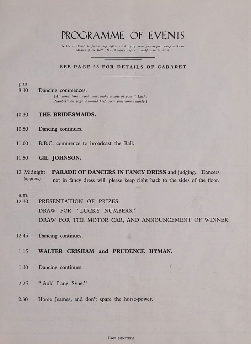 8.30 10.30 10.50 11.00 11.50 PROGRAMME OF EVENTS NOTE :—Owing to present day difficulties this programme goes to press many weeks in advance of the Ball. It is therefore subject to modification in detail. SEE PAGE 23 FOR DETAILS OF CABARET Dancing commences. [At some time about now, make a note of your ‘‘ Lucky Number” on page 20—and keep your programme handy.] THE BRIDESMAIDS. Dancing continues. B.B.C. commence to broadcast the Ball. GIL JOHNSON. DROS) not in fancy dress will please keep right back to the sides of the floor. a.m. 12.30 PRESENTATION OF PRIZES. 12.45 15 1.30 2.29 2.30 DRAW FOR “LUCKY NUMBERS.” DRAW FOR THE MOTOR CAR, AND ANNOUNCEMENT OF WINNER. Dancing continues. WALTER CRISHAM and PRUDENCE HYMAN. Dancing continues. PAU languoyvne: 2 Home Jeames, and don’t spare the horse-power.