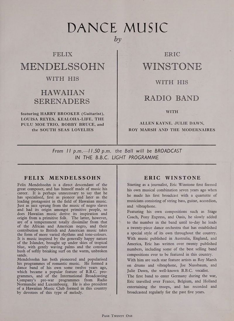 PELIX MENDELSSOHN WITH HIs HAWAIIAN SERENADERS featuring HARRY BROOKER (Guitarist), LOUISA REYES, KEALOHA-LIFE, THE PULU MOE TRIO, BOBBY BRUCE, and the SOUTH SEAS LOVELIES ERIC WINSTONE WITH HIS RADIO BAND WITH ALLEN KAYNE, JULIE DAWN, ROY MARSH AND THE MODERNAIRES FELIX MENDELSSOHN Felix Mendelssohn is a direct descendant of the great composer, and has himself made of music his career. It is perhaps unnecessary to say that he has specialised, first as pioneer and later as the leading protagonist in the field of Hawaiian music. Just as jazz sprung from the music of negro slaves and had its origin amongst primitive people, so does Hawaiian music derive its inspiration and origin from a primitive folk. The latter, however, of the African and American negro, and _ their contribution to British and American music takes the form of more varied rhythms and tone-colours. It is music inspired by the generally happy nature of the Islander, brought up under skies of tropical blue, with gently waving palms and the constant hush of softly breaking surf on the warm, unbroken sands. Mendelssohn has both pioneered and popularised his programmes of romantic music. He formed a dance band of his own some twelve years ago, which became a popular feature of B.B.C. pro- grammes, and of the International Broadcasting Company’s pre-war programmes from Radio Normandie and Luxembourg. He is also president of a Hawaiian Music Club formed in this country by devotees of this type of melody. ERIC WINSTONE Starting as a journalist, Eric Winstone first formed his own musical combination seven years ago when he made his first broadcast with a quartette of musicians consisting of string bass, guitar, accordion, and vibraphone. Featuring his own compositions such as Stage Coach, Pony Express, and Oasis, he slowly added to the number in the band until to-day he leads a twenty-piece dance orchestra that has established a special style of its own throughout the country. With music published in Australia, England, and America, Eric has written over twenty published numbers, including some of the best selling band compositions ever to be featured in this country. With him are such star feature artists as Roy Marsh on drums and vibraphone, Joe Nussbaum, and Julie Dawn, the well-known B.B.C. vocalist. The first band to enter Germany during the war, Eric travelled over France, Belgium, and Holland entertaining the troops, and has recorded and broadcasted regularly for the past five years.