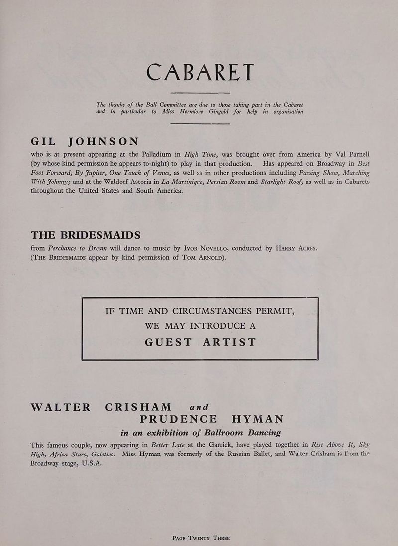 CABARET The thanks of the Ball Committee are due to those taking part in the Cabaret and in particular to Miss Hermione Gingold for help in organisation GIL JOHNSON who is at present appearing at the Palladium in High Time, was brought over from America by Val Parnell (by whose kind permission he appears to-night) to play in that production. Has appeared on Broadway in Best Foot Forward, By Fupiter, One Touch of Venus, as well as in other productions including Passing Show, Marching With Fohnny; and at the Waldorf-Astoria in La Martinique, Persian Room and Starlight Roof, as well as in Cabarets throughout the United States and South America. THE BRIDESMAIDS from Perchance to Dream will dance to music by Ivor NoVELLO, conducted by Harry ACRES. (THE BRIDESMAIDS appear by kind permission of TomM ARNOLD). IF TIME AND CIRCUMSTANCES PERMIT, WE MAY INTRODUCE A WALTER CRISHAM- and PRUDENCE HYMAN in an exhibition of Ballroom Dancing This famous couple, now appearing in Better Late at the Garrick, have played together in Rise Above It, Sky High, Africa Stars, Gaieties. Miss Hyman was formerly of the Russian Ballet, and Walter Crisham is from the Broadway stage, U.S.A.