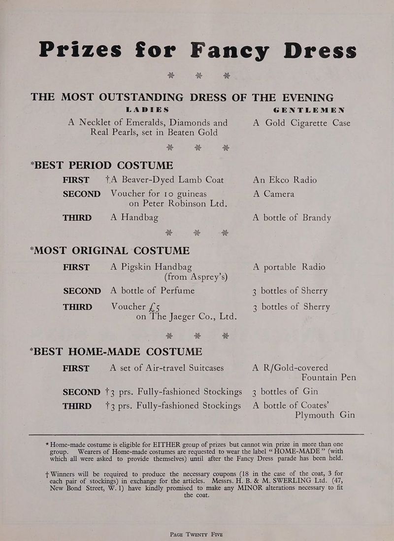 Prizes for Fancy Dress SK si SK THE MOST OUTSTANDING DRESS OF THE EVENING LADIES GENTLEMEN A Necklet of Emeralds, Diamonds and Ay Gold @icarette: Case Real Pearls, set in Beaten Gold xe 5S ss “BEST PERIOD COSTUME FIRST {A Beaver-Dyed Lamb Coat An Ekco Radio SECOND Voucher for 10 guineas A Camera on Peter Robinson Ltd. THIRD A Handbag A bottle of Brandy “MOST ORIGINAL COSTUME FIRST A Pigskin Handbag A portable Radio (from Asprey’s) SECOND A bottle of Perfume 3 bottles of Sherry THIRD Voucher /°5 3 bottles of Sherry Oneal hesjacver Cos uta. SK aS a “BEST HOME-MADE COSTUME FIRST A set of Air-travel Suitcases A R/Gold-covered Fountain Pen SECOND 73 prs. Fully-fashioned Stockings 3 bottles of Gin THIRD 13 prs. Fully-fashioned Stockings A bottle of Coates’ Plymouth Gin * Home-made costume is eligible for EITHER group of prizes but cannot win prize in more than one group. Wearers of Home-made costumes are requested to wear the label “ HOME-MADE ” (with which all were asked to provide themselves) until after the Fancy Dress parade has been held. + Winners will be required to produce the necessary coupons (18 in the case of the coat, 3 for each pair of stockings) in exchange for the articles. Messrs. H. B. & M. SWERLING Ltd. (47, New Bond Street, W.1) have kindly promised to make any MINOR alterations necessary to fit the coat.