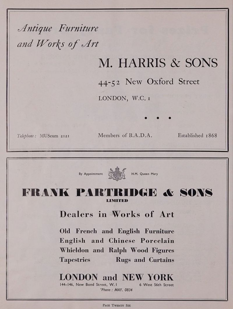 A. ntigue Furniture and Works of Art M. HARRIS & SONS 44-52 New Oxford Street LONDON, W.C. 1 Telephone: MUSeum 2121 Members of B.A.D.A. Established 1868 Dealers in Works of Art Old French and English Furniture English and Chinese Porcelain Whieldon and Ralph Wood Figures ‘Tapestries Rugs and Curtains LONDON and NEW YORK 144-146, New Bond Street, W. | 6 West 56th Street ’Phone: MAY. 0834