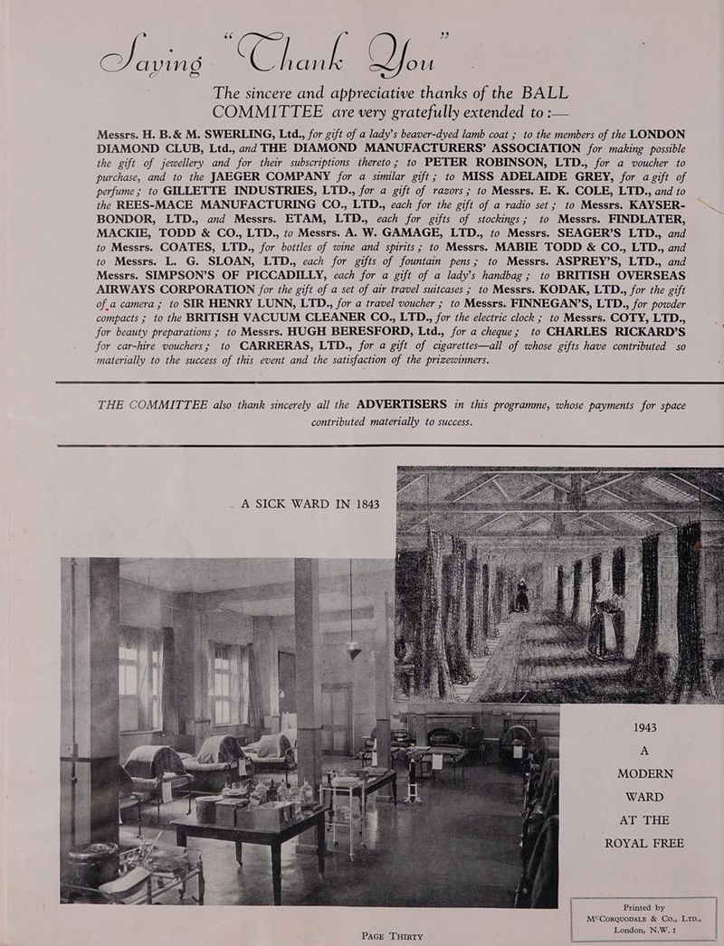 Cea. ( See Os | The sincere and appreciative thanks of the BALL COMMITTEE are very gratefully extended to: Messrs. H. B.& M. SWERLING, Ltd., for gift of a lady’s beaver-dyed lamb coat ; to the members of the LONDON DIAMOND CLUB, Ltd., and THE DIAMOND MANUFACTURERS’ ASSOCIATION for making possible the gift of jewellery and for their subscriptions thereto; to PETER ROBINSON, LTD., for a voucher to purchase, and to the JAEGER COMPANY for a similar gift; to MISS ADELAIDE GREY, for a gift of perfume; to GILLETTE INDUSTRIES, LTD., for a gift of razors ; to Messrs. E. K. COLE, LTD., and to the REES-MACE MANUFACTURING CO., LTD., each for the gift of a radio set; to Messrs. KAYSER- BONDOR, LTD., and Messrs. ETAM, LTD., each for gifts of stockings; to Messrs. FINDLATER, MACKIE, TODD & CO., LTD., to Messrs. A. W. GAMAGE, LTD., to Messrs. SEAGER’S LTD., and to Messrs. COATES, LTD., for bottles of wine and spirits; to Messrs). MABIE TODD & CO., LTD., and to Messrs. L. G. SLOAN, LTD., each for gifts of fountain pens; to Messrs. ASPREY’S, LTD., and Messrs. SIMPSON’S OF PICCADILLY, each for a gift of a lady’s handbag ; to BRITISH OVERSEAS AIRWAYS CORPORATION for the gift of a set of air travel suitcases ; to Messrs. KODAK, LTD., for the gift of.a camera ; to SIR HENRY LUNN, LTD., for a travel voucher ; to Messrs. FINNEGAN’S, LTD., for powder compacts ; to the BRITISH VACUUM CLEANER CO., LTD., for the electric clock ; to Messrs. COTY, LTD., for beauty preparations ; to Messrs. HUGH BERESFORD, Ltd., for a cheque; to CHARLES RICKARD’S for car-hire vouchers; to CARRERAS, LTD., for a gift of cigarettes—all of whose gifts have contributed so materially to the success of this event and the satisfaction of the prizewinners. THE COMMITTEE also thank sincerely all the ADVERTISERS 17 this programme, whose payments for space contributed materially to success. A SICK WARD IN 1843 A MODERN WARD AI=rHE ROYAL FREE Printed by London, N.W. 1 SPCC TCE POUT VOU O