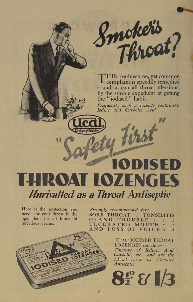 HIS troublesome, yet common complaint is speedily remedied —and so can all throat affections, by the simple expedient of getting the “‘iodised”’ habit. Frequently suck a lozenge containing Iodine and Carbolic Acid THROAT LOZENGES Mnrivalled as a Throat Antiseptic Here is the protection you Strongly recommended for: need—for your throat is the SORE THROAT :: TONSILITIS open-door for all kinds of GLAND TROUBLE =: =: infectious germs. ULCERATED MOUTH :: : : AND LOSS OF VOICE :: ‘UCAL’ IODISED THROAT LOZENGES contain :— Tincture of Iodine, Acid Carbolic, etc., and are the Ideal form of Throat Antiseptic Peis