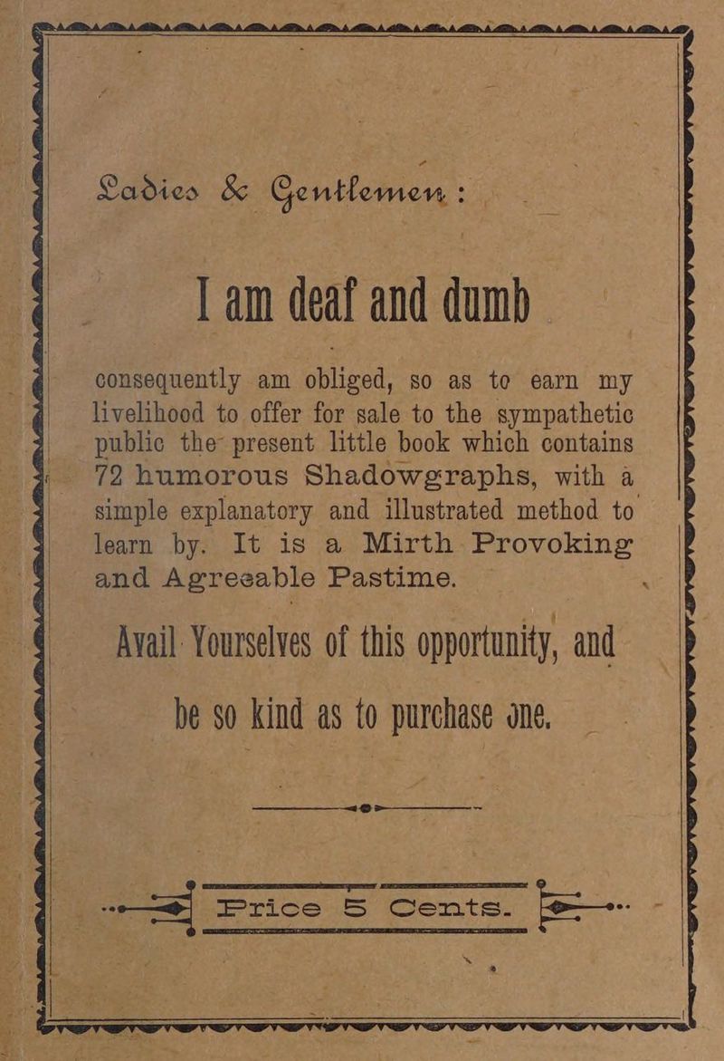 I am deaf and dumb consequently am obliged, so as te earn my livelihood to offer for sale to the sympathetic | public the present little book which contains « 72 humorous Shadowgraphs, with a _ simple explanatory and illustrated method to - learn by. It is a Mirth Provoking and Agreeable Pastime. Avail Yourselves of this opportunity, and be so kind as to purchase one, eee I DOS 7 é : ES Be od | frTice Cente. a. r,