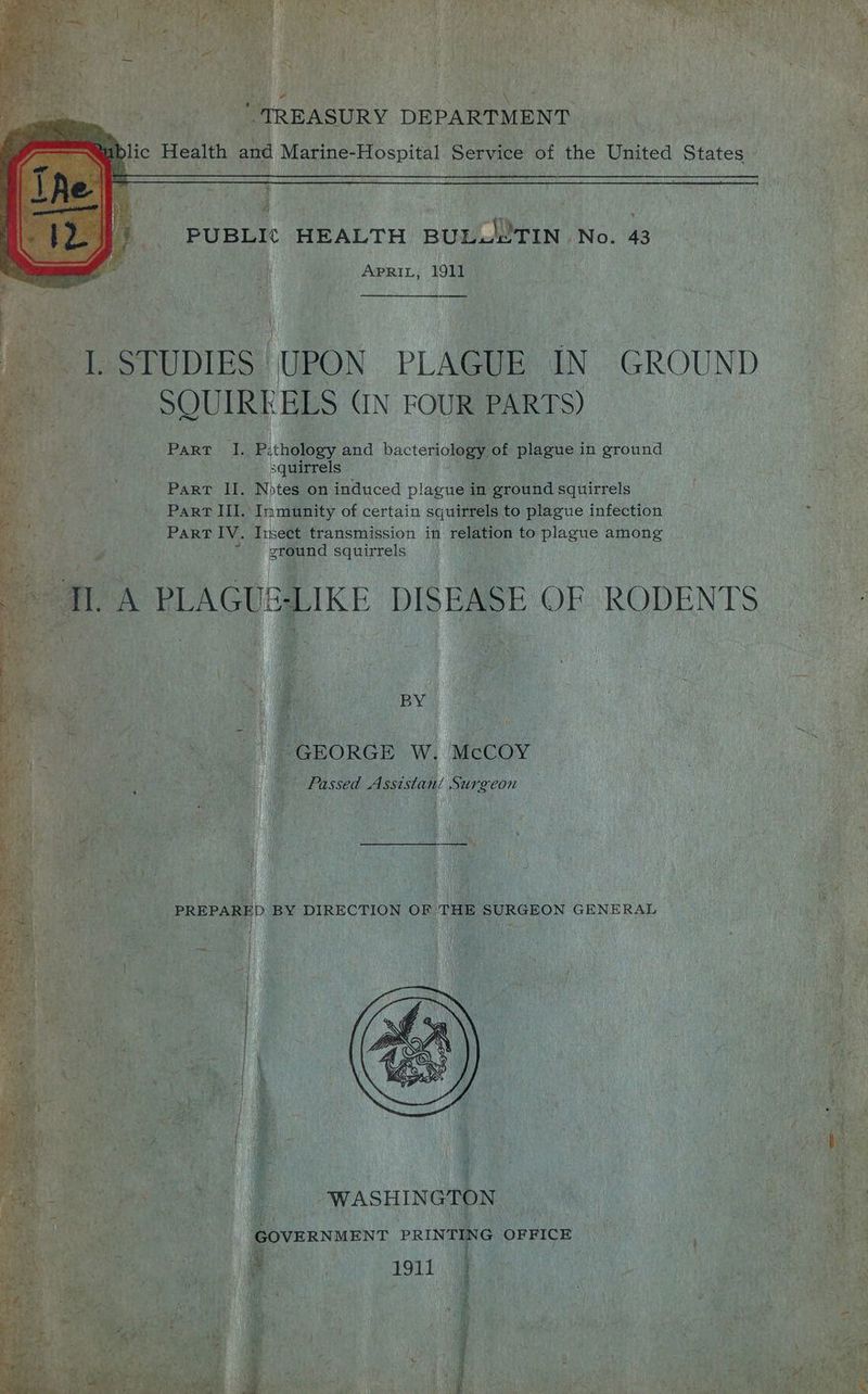 ha y H 4 ic Health and Marine-Hospital Service of the Uiated States — 5 PUBLI¢ HEALTH BULULTIN No. 43 : “ Apri, 1911 . ; | ae r t te STUDIES | UPON PLAGUE ON GROUND > at fe Md SQUIRE BLS (IN FOUR PARTS) ae a PART aR Pithowey and bacteriology of plague in ea Sp a ae squirrels : . ‘gee bP dat ae Part II, Notes on induced plague in ground squirrels ; | ies Part III. Immunity of certain squirrels to plague infection : ParT IV. Ivsect transmission in relation to ero among emaund squirrels } ‘GEORGE W. McCOY Hf Passed Assistani Surecon oe fit a 4 ay at x! : i a, 2g j : PREPARED BY DIRECTION OF THE SURGEON GENERAL