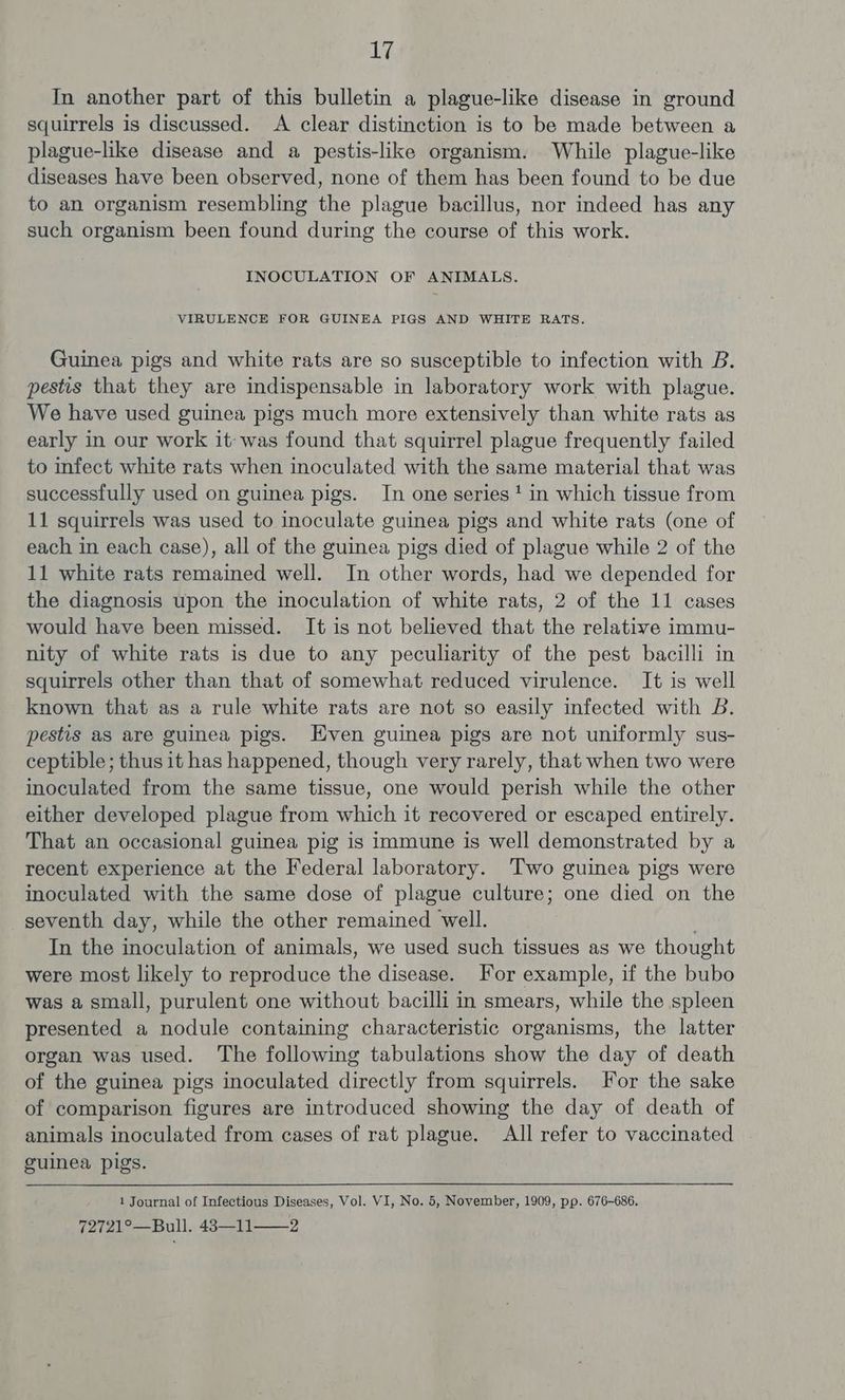 aly In another part of this bulletin a plague-like disease in ground squirrels is discussed. A clear distinction is to be made between a plague-like disease and a pestis-like organism. While plague-like diseases have been observed, none of them has been found to be due to an organism resembling the plague bacillus, nor indeed has any such organism been found during the course of this work. INOCULATION OF ANIMALS. VIRULENCE FOR GUINEA PIGS AND WHITE RATS. Guinea pigs and white rats are so susceptible to infection with B. pestis that they are indispensable in laboratory work with plague. We have used guinea pigs much more extensively than white rats as early in our work it: was found that squirrel plague frequently failed to infect white rats when inoculated with the same material that was successfully used on guinea pigs. In one series‘ in which tissue from 11 squirrels was used to inoculate guinea pigs and white rats (one of each in each case), all of the guinea pigs died of plague while 2 of the 11 white rats remained well. In other words, had we depended for the diagnosis upon the inoculation of white rats, 2 of the 11 cases would have been missed. It is not believed that the relative immu- nity of white rats is due to any peculiarity of the pest bacilli in squirrels other than that of somewhat reduced virulence. It is well known that as a rule white rats are not so easily infected with B. pestis as are guinea pigs. Even guinea pigs are not uniformly sus- ceptible ; thus it has happened, though very rarely, that when two were inoculated from the same tissue, one would perish while the other either developed plague from which it recovered or escaped entirely. That an occasional guinea pig is immune is well demonstrated by a recent experience at the Federal laboratory. Two guinea pigs were inoculated with the same dose of plague culture; one died on the seventh day, while the other remained well. In the inoculation of animals, we used such tissues as we thought were most likely to reproduce the disease. For example, if the bubo was a small, purulent one without bacilli in smears, while the spleen presented a nodule containing characteristic organisms, the latter organ was used. The following tabulations show the day of death of the guinea pigs inoculated directly from squirrels. For the sake of comparison figures are introduced showing the day of death of animals inoculated from cases of rat plague. All refer to vaccinated guinea pigs. 1 Journal of Infectious Diseases, Vol. VI, No. 5, November, 1909, pp. 676-686.