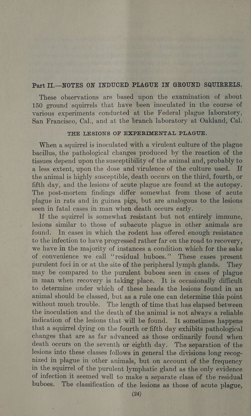 Part II.—NOTES ON INDUCED PLAGUE IN GROUND SQUIRRELS. These observations are based upon the examination of about 150 ground squirrels that have been inoculated in the course of various experiments conducted at the Federal plague laboratory, San Francisco, Cal., and at the branch laboratory at Oakland, Cal. THE LESIONS OF EXPERIMENTAL PLAGUE. When a squirrel is inoculated with a virulent culture of the plague bacillus, the pathological changes produced by the reaction of the tissues depend upon the susceptibility of the animal and, probably to a less extent, upon the dose and virulence of the culture used. If the animal is highly susceptible, death occurs on the third, fourth, or fifth day, and the lesions of acute plague are found at the autopsy. The post- -mortem findings differ somewhat from those of acute plague 1 in rats and in guinea pigs, but are analogous to the lesions seen in fatal cases in man when death occurs early. If the squirrel is somewhat resistant but not entirely immune, lesions similar to those of subacute plague in other animals are found. In cases in which the rodent has offered enough resistance to the infection to have progressed rather far on the road to recovery, we have in the majority of instances a condition which for the sake of convenience we call ‘‘residual buboes.”’ These cases present purulent foci in or at the site of the peripheral lymph glands. They may be compared to the purulent buboes seen in cases of plague in man when recovery is taking place. It is occasionally difficult to determine under which of these heads the lesions found in an animal should be classed, but.as a rule one can determine this point without much trouble. The length of time that has elapsed between the inoculation and the death of the animal is not always a reliable indication of the lesions that will be found. It sometimes happens that a squirrel dying on the fourth or fifth day exhibits pathological changes that are as far advanced as those ordinarily found when death occurs on the seventh or eighth day. The separation of the lesions into these classes follows in general the divisions long recog- nized in plague in other animals, but on account of the frequency in the squirrel of the purulent lymphatic gland as the only evidence of infection it seemed well to make a separate class of the residual buboes. The classification of the lesions as those of acute plague,