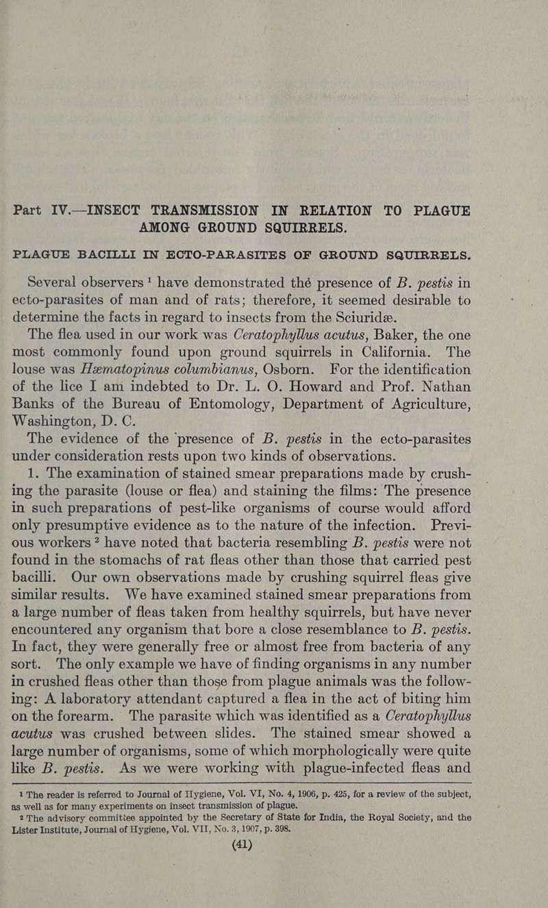 Part IV.—INSECT TRANSMISSION IN RELATION TO PLAGUE AMONG GROUND SQUIRRELS. PLAGUE BACILLI IN ECTO-PARASITES OF GROUND SQUIRRELS. Several observers! have demonstrated thé presence of B. pestis in ecto-parasites of man and of rats; therefore, it seemed desirable to determine the facts in regard to insects from the Sciuride. The flea used in our work was Ceratophyllus acutus, Baker, the one most commonly found upon ground squirrels in California. The louse was Hematopinus columbianus, Osborn. For the identification of the lice I am indebted to Dr. L. O. Howard and Prof. Nathan Banks of the Bureau of Entomology, Department of Agriculture, Washington, D.C. The evidence of the presence of B. pestis in the ecto-parasites under consideration rests upon two kinds of observations. 1. The examination of stained smear preparations made by crush- ing the parasite (louse or flea) and staining the films: The presence in such preparations of pest-like organisms of course would afford only presumptive evidence as to the nature of the infection. Previ- ous workers” have noted that bacteria resembling B. pestis were not found in the stomachs of rat fleas other than those that carried pest bacilli. Our own observations made by crushing squirrel fleas give similar results. We have examined stained smear preparations from a large number of fleas taken from healthy squirrels, but have never encountered any organism that bore a close resemblance to B. pestis. In fact, they were generally free or almost free from bacteria of any sort. The only example we have of finding organisms in any number in crushed fleas other than those from plague animals was the follow- ing: A laboratory attendant captured a flea in the act of biting him on the forearm. The parasite which was identified as a Ceratophyllus acutus was crushed between slides. The stained smear showed a large number of organisms, some of which morphologically were quite like B. pestis. As we were working with plague-infected fleas and 1 The reader is referred to Journal of Hygiene, Vol. VI, No. 4, 1906, p. 425, for a review of the subject, as well as for many experiments on insect transmission of plague. 2The advisory commitiee appointed by the Secretary of State for India, the Royal Society, and the Lister Institute, Journal of Hygiene, Vol. VII, No. 3, 1907, p. 398.