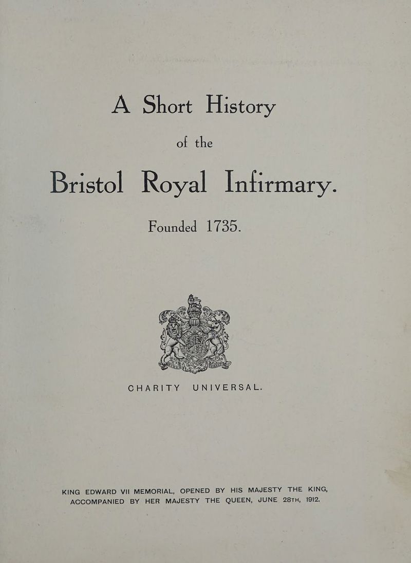 A Short History of the Bristol Royal Intirmary. Founded 1739. CHAR lWeY) VUNIN ERS AE: KING EDWARD VII MEMORIAL, OPENED BY HIS MAJESTY THE KING, ACCOMPANIED BY HER MAJESTY THE QUEEN, JUNE 28TH, 1912.