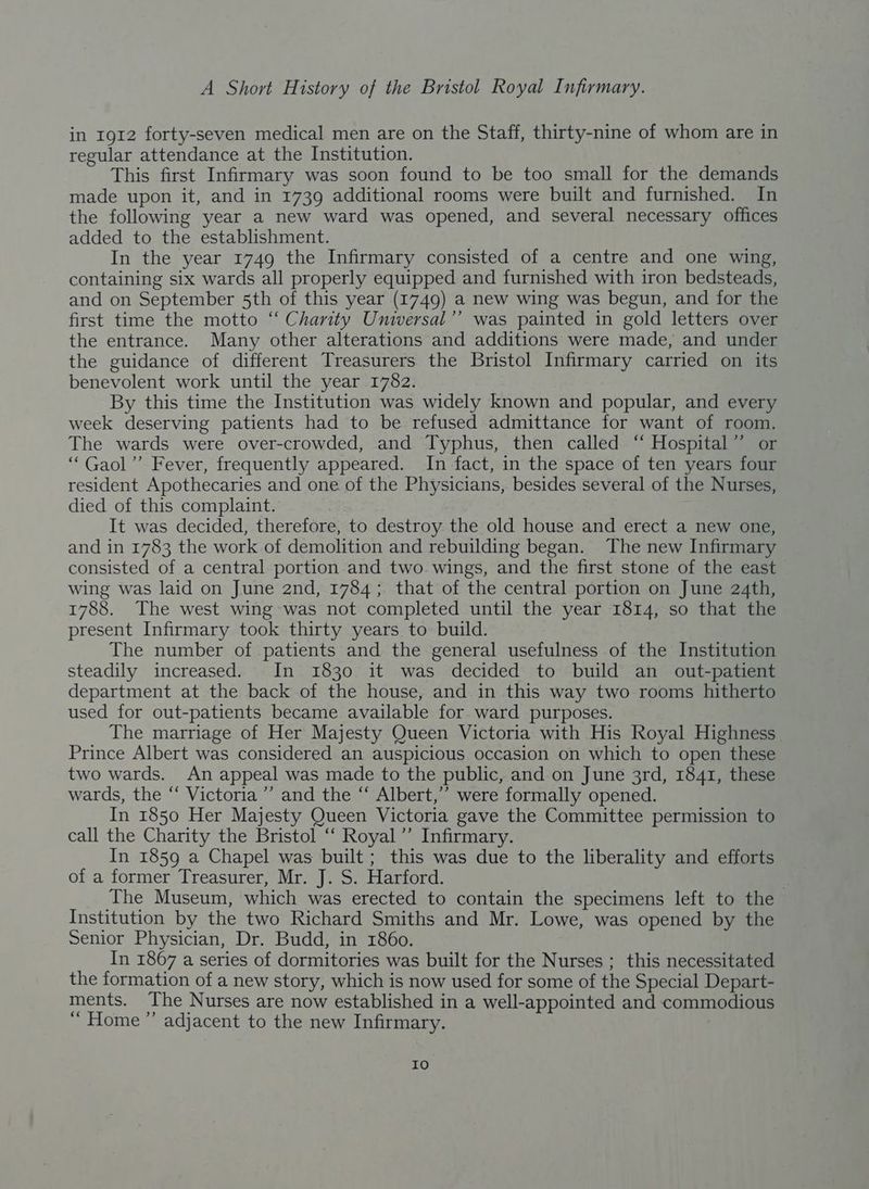 in 1912 forty-seven medical men are on the Staff, thirty-nine of whom are in regular attendance at the Institution. This first Infirmary was soon found to be too small for the demands made upon it, and in 1739 additional rooms were built and furnished. In the following year a new ward was opened, and several necessary offices added to the establishment. In the year 1749 the Infirmary consisted of a centre and one wing, containing six wards all properly equipped and furnished with iron bedsteads, and on September 5th of this year (1749) a new wing was begun, and for the first time the motto “ Charity Universal’”’ was painted in gold letters over the entrance. Many other alterations and additions were made, and under the guidance of different Treasurers the Bristol Infirmary carried on its benevolent work until the year 1782. By this time the Institution was widely known and popular, and every week deserving patients had to be refused admittance for want of room. The wards were over-crowded, and Typhus, then called “ Hospital” or ‘“Gaol”’ Fever, frequently appeared. In fact, in the space of ten years four resident Apothecaries and one of the Physicians, besides several of the Nurses, died of this complaint. It was decided, therefore, to destroy the old house and erect a new one, and in 1783 the work of demolition and rebuilding began. The new Infirmary consisted of a central portion and two wings, and the first stone of the east wing was laid on June 2nd, 1784; that of the central portion on June 24th, 1788. The west wing was not completed until the year 1814, so that the present Infirmary took thirty years to build. The number of patients and the general usefulness of the Institution steadily increased. In 1830 it was decided to build an out-patient department at the back of the house, and in this way two rooms hitherto used for out-patients became available for ward purposes. The marriage of Her Majesty Queen Victoria with His Royal Highness Prince Albert was considered an auspicious occasion on which to open these two wards. An appeal was made to the public, and on June 3rd, 1841, these wards, the “ Victoria ’’ and the “‘ Albert,’’ were formally opened. In 1850 Her Majesty Queen Victoria gave the Committee permission to call the Charity the Bristol ‘“ Royal ”’ Infirmary. In 1859 a Chapel was built ; this was due to the liberality and efforts of a former Treasurer, Mr. J. S. Harford. “ The Museum, which was erected to contain the specimens left to the Institution by the two Richard Smiths and Mr. Lowe, was opened by the Senior Physician, Dr. Budd, in 1860. In 1867 a series of dormitories was built for the Nurses ; this necessitated the formation of a new story, which is now used for some of the Special Depart- ments. The Nurses are now established in a well-appointed and commodious ‘“ Home” adjacent to the new Infirmary. IO