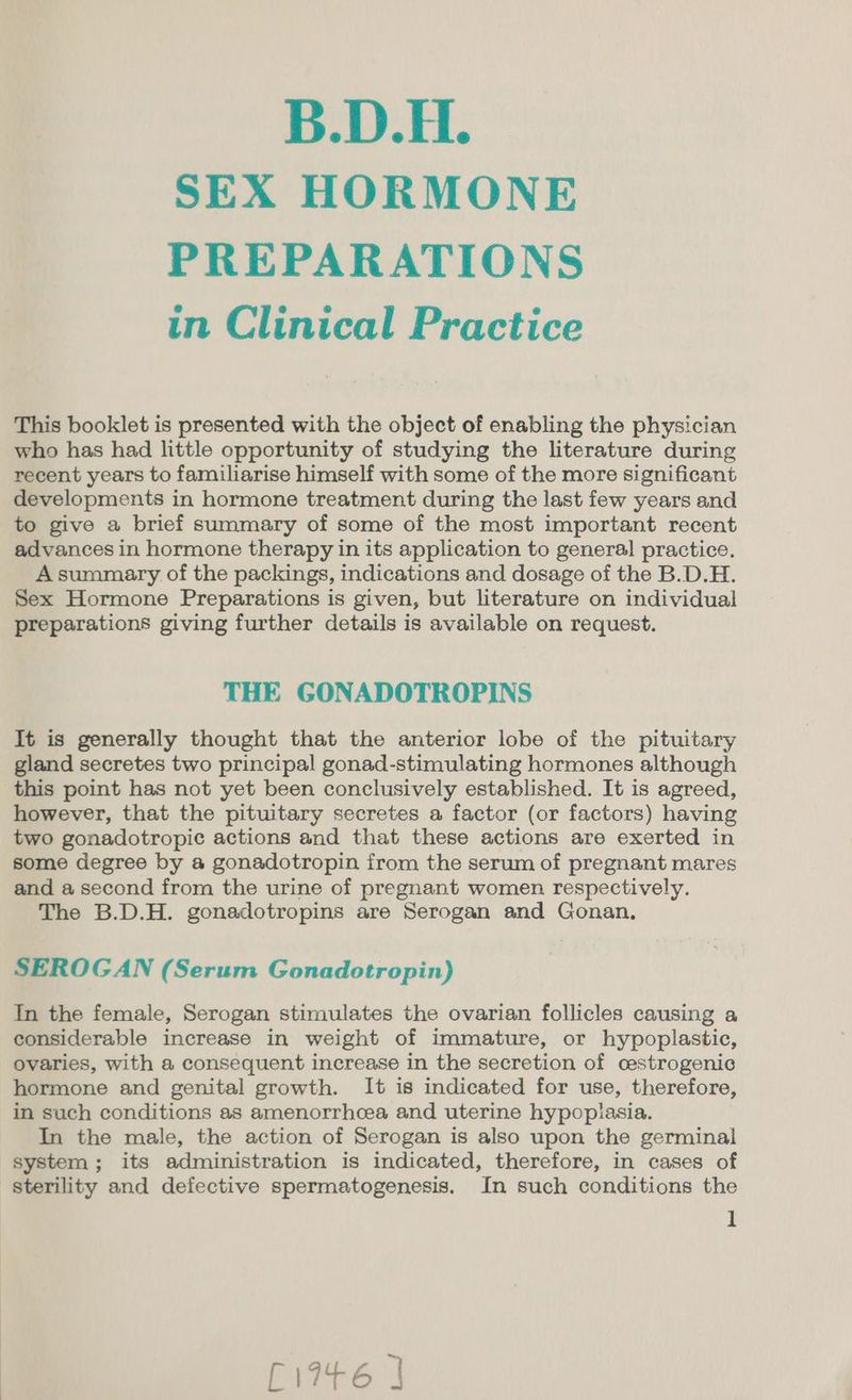 SEX HORMONE PREPARATIONS in Clinical Practice This booklet is presented with the object of enabling the physician who has had little opportunity of studying the literature during recent years to familiarise himself with some of the more significant developments in hormone treatment during the last few years and to give a brief summary of some of the most important recent advances in hormone therapy in its application to general practice. A summary of the packings, indications and dosage of the B.D.H. Sex Hormone Preparations is given, but literature on individual preparations giving further details is available on request. THE GONADOTROPINS It is generally thought that the anterior lobe of the pituitary gland secretes two principal gonad-stimulating hormones although this point has not yet been conclusively established. It is agreed, however, that the pituitary secretes a factor (or factors) having two gonadotropic actions and that these actions are exerted in some degree by a gonadotropin from the serum of pregnant mares and a second from the urine of pregnant women respectively. The B.D.H. gonadotropins are Serogan and Gonan., SEROGAN (Serum Gonadotropin) In the female, Serogan stimulates the ovarian follicles causing a considerable increase in weight of immature, or hypoplastic, ovaries, with a consequent increase in the secretion of cestrogenic hormone and genital growth. It is indicated for use, therefore, in such conditions as amenorrhcea and uterine hypoplasia. In the male, the action of Serogan is also upon the germinal system; its administration is indicated, therefore, in cases of sterility and defective spermatogenesis. In such conditions the 1 £1946 J
