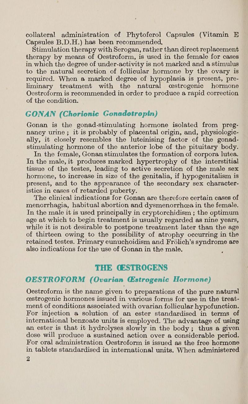 collateral administration of Phytoferol Capsules (Vitamin E Capsules B.D.H.) has been recommended, Stimulation therapy with Serogan, rather than direct replacement therapy by means of Oestroform, is used in the female for cases in which the degree of under-activity is not marked and a stimulus to the natural secretion of follicular hormone by the ovary is required. When a marked degree of hypoplasia is present, pre- liminary treatment with the natural cestrogenic hormone Oestroform is recommended in order to produce a rapid correction of the condition. GONAN (Chorionic Gonadotropin) Gonan is the gonad-stimulating hormone isolated from preg- nancy urine; it is probably of placental origin, and, physiologic- ally, it closely resembles the luteinising factor of the gonad- stimulating hormone of the anterior lobe of the pituitary body. In the female, Gonan stimulates the formation of corpora lutea. In the male, it produces marked hypertrophy of the interstitial tissue of the testes, leading to active secretion of the male sex hormone, to increase in size of the genitalia, if hypogenitalism is present, and to the appearance of the secondary sex character- istics in cases of retarded puberty. The clinical indications for Gonan are therefore certain cases of menorrhagia, habitual abortion and dysmenorrhea in the female. In the male it is used principally in cryptorchidism ; the optimum age at which to begin treatment is usually regarded as nine years, while it is not desirable to postpone treatment later than the age of thirteen owing to the possibility of atrophy occurring in the retained testes. Primary eunuchoidism and Frolich’s syndrome are also indications for the use of Gonan in the male. THE GESTROGENS OESTROFORM (Ovarian Estrogenic Hormone) Oestroform is the name given to preparations of the pure natural cestrogenic hormones issued in various forms for use in the treat- ment of conditions associated with ovarian follicular hypofunction. For injection a solution of an ester standardised in terms of international benzoate units is employed. The advantage of using an ester is that it hydrolyses slowly in the body; thus a given dose will produce a sustained action over a considerable period. For oral administration Oestroform is issued as the free hormone in tablets standardised in international units. When administered