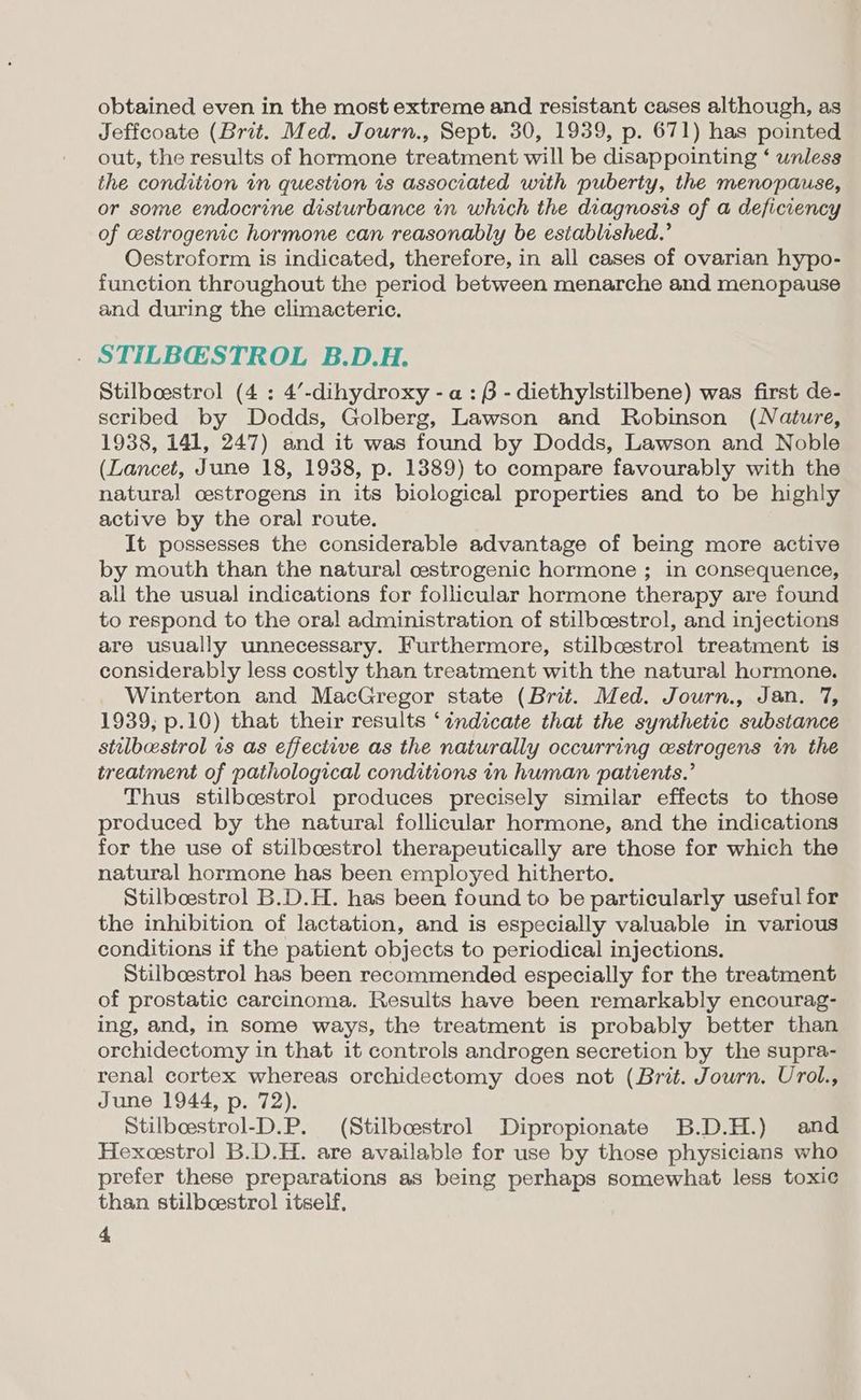 obtained even in the most extreme and resistant cases although, as Jeffcoate (Brit. Med. Journ., Sept. 30, 1939, p. 671) has pointed out, the results of hormone treatment will be disappointing ‘ unless the condition in question is associated with puberty, the menopause, or some endocrine disturbance in which the diagnosis of a deficiency of estrogenic hormone can reasonably be established.’ Oestroform is indicated, therefore, in all cases of ovarian hypo- function throughout the period between menarche and menopause and during the climacteric. . STILBGSTROL B.D.H. Stilbcestrol (4 : 4’-dihydroxy -a: 6 - diethylstilbene) was first de- scribed by Dodds, Golberg, Lawson and Robinson (Nature, 1938, 141, 247) and it was found by Dodds, Lawson and Noble (Lancet, June 18, 1938, p. 1389) to compare favourably with the natural oestrogens in its biological properties and to be highly active by the oral route. It possesses the considerable advantage of being more active by mouth than the natural cestrogenic hormone ; in consequence, all the usual indications for follicular hormone therapy are found to respond to the oral administration of stilboestrol, and injections are usually unnecessary. Furthermore, stilbcestrol treatment is considerably less costly than treatment with the natural hormone. Winterton and MacGregor state (Brit. Med. Journ., Jan. 7, 1939, p.10) that their results ‘indicate that the synthetic substance stulbestrol is as effective as the naturally occurring cstrogens in the treatment of pathological conditions in human patients.’ Thus stilbcestrol produces precisely similar effects to those produced by the natural follicular hormone, and the indications for the use of stilbcestrol therapeutically are those for which the natural hormone has been employed hitherto. Stilboestrol B.D.H. has been found to be particularly useful for the inhibition of lactation, and is especially valuable in various conditions if the patient objects to periodical injections. Stilbcestrol has been recommended especially for the treatment of prostatic carcinoma. Results have been remarkably encourag- ing, and, in some ways, the treatment is probably better than orchidectomy in that it controls androgen secretion by the supra- renal cortex whereas orchidectomy does not (Brit. Journ. Urol., June 1944, p. 72). Stilbcestrol-D.P. (Stilbcestrol Dipropionate B.D.H.) and Hexeestrol B.D.H. are available for use by those physicians who prefer these preparations as being perhaps somewhat less toxic than stilbcestrol itself,