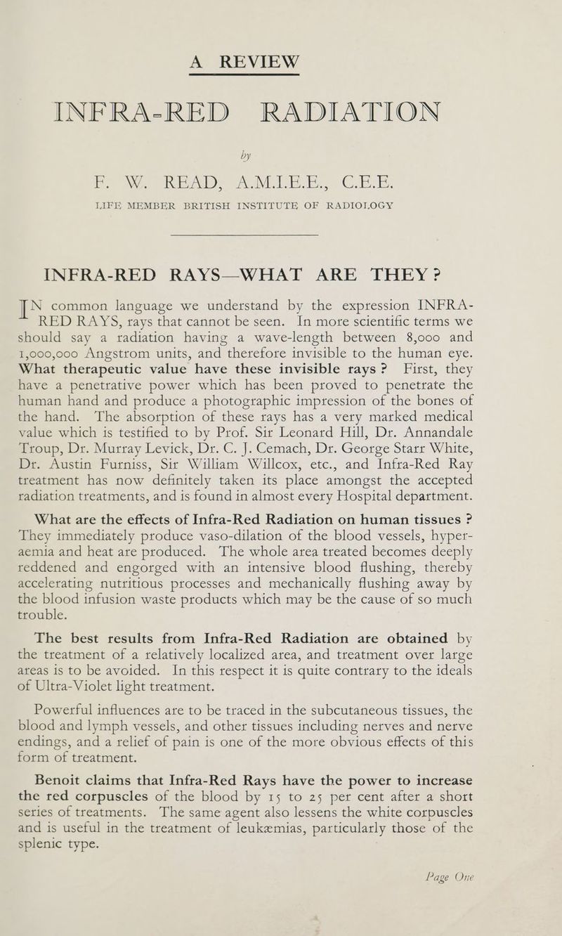 INFRA-RED RADIATION by F: W. READ, AMILE.E, C.E.E. LIFE MEMBER BRITISH INSTITUTE OF RADIOT,OGY INFRA-RED RAYS—WHAT ARE THEY >? [PN common language we understand by the expression INFRA- RED RAYS, trays that cannot be seen. In mote scientific terms we should say a radiation having a wave-length between 8,000 and 1,000,000 Angstrom units, and therefore invisible to the human eye. What therapeutic value have these invisible rays? First, they have a penetrative power which has been proved to penetrate the human hand and produce a photographic impression of the bones of the hand. The absorption of these rays has a very marked medical value which is testified to by Prof. Sir Leonard Hill, Dr. Annandale Troup, Dr. Murray Levick, Dr. C. J. Cemach, Dr. George Starr White, Dr. Austin Furniss, Sir William Willcox, etc., and Infra-Red Ray treatment has now definitely taken its place amongst the accepted radiation treatments, and is found in almost every Hospital department. What are the effects of Infra-Red Radiation on human tissues ? They immediately produce vaso-dilation of the blood vessels, hyper- aemia and heat are produced. The whole area treated becomes deeply reddened and engorged with an intensive blood flushing, thereby accelerating nutritious processes and mechanically flushing away by the blood infusion waste products which may be the cause of so much trouble. The best results from Infra-Red Radiation are obtained by the treatment of a relatively localized area, and treatment over large areas is to be avoided. In this respect it is quite contrary to the ideals of Ultra-Violet light treatment. Powerful influences are to be traced in the subcutaneous tissues, the blood and lymph vessels, and other tissues including nerves and nerve endings, and a relief of pain is one of the more obvious effects of this form of treatment. Benoit claims that Infra-Red Rays have the power to increase the red corpuscles of the blood by 15 to 25 per cent after a short series of treatments. The same agent also lessens the white corpuscles and is useful in the treatment of leukemias, particularly those of the splenic type. Page One