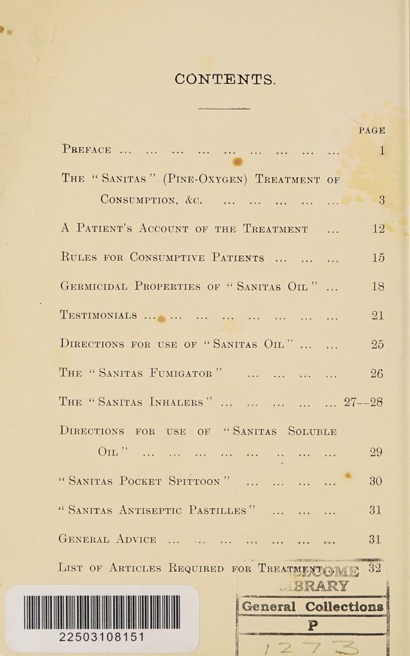 Ps CONTENTS. PAGE IR EAC Heme ee ne a one ee 1M &amp; THe “ Sanrtas”’ (Pine-OxycGen) TREATMENT oF CONSUMPTION, &amp;C. ee Ainge Sy Se sy A Pattent’s ACCOUNT OF THE TREATMENT one iby Runes FoR CoNSUMPTIVE PATIENTS ... ... ... 15 GERMICIDAL PROPERTIES oF “ Sanrvras O1n”’ ... 18 TESTIMONIALS PMN EEE Seta, Meee Dall DIRECTIONS FOR USE oF “SANITAS OIL”... ... 25 THe “ Sanrras FuMIGATOR ” Rate oe oe 26 ESET) AN UDA Soe NEL A Ty eee) DIRECTIONS FOR USE OF “SaAnITAS SOLUBLE Oin ay eee ete @ea8 eee see ee eee eee 29 re a | é 9 — ‘SaniTas PookEetT SPITTOON epee ees ee 30 ‘Sanrras ANTISEPTIC PASTILLES’’ ... ... «. 31 GENERAT cA DV ICE aaa et ee ee ee oi OS. i ee \. 1 EE - 22503108151