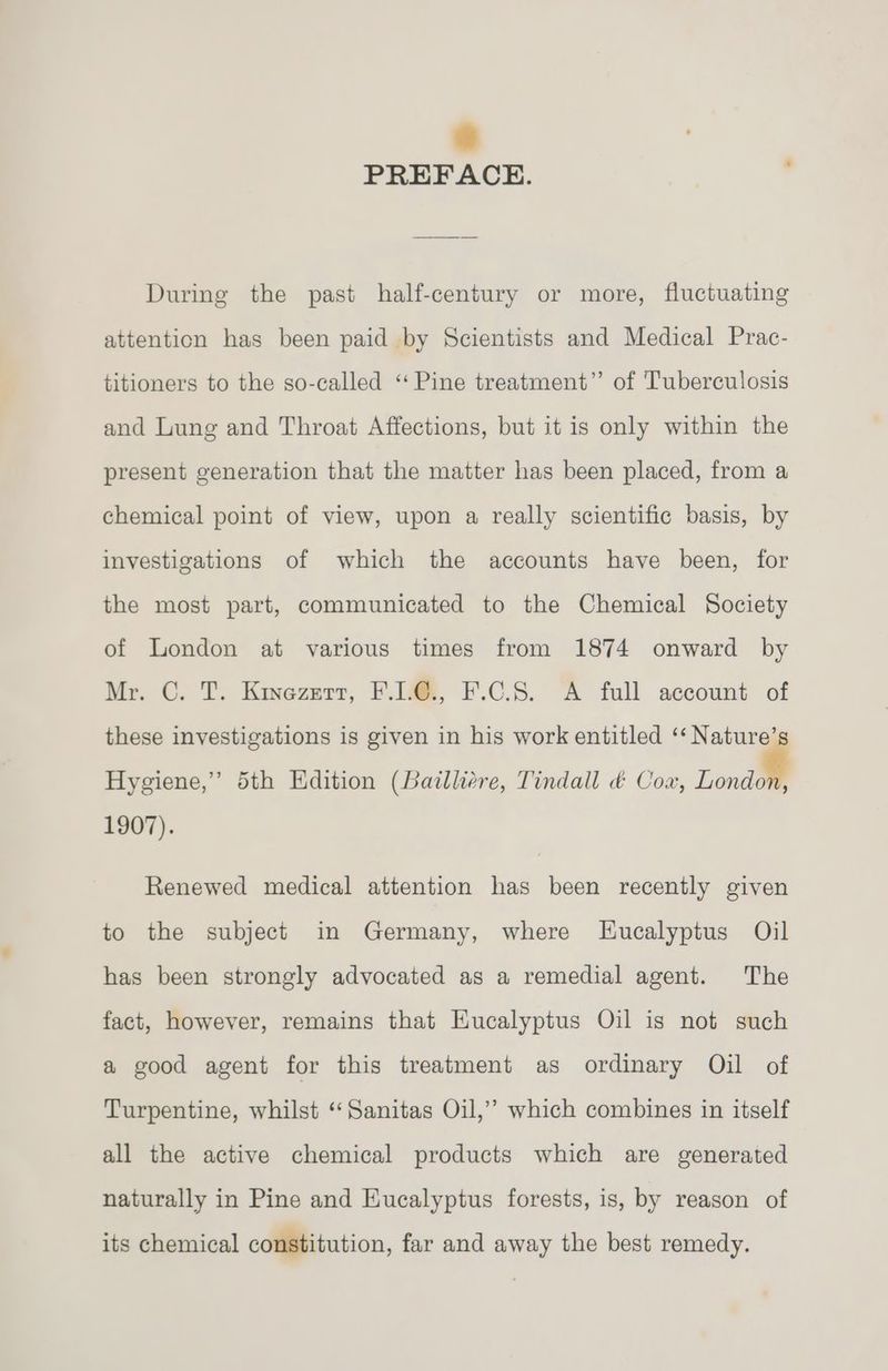 4 PREFACE. During the past half-century or more, fluctuating attention has been paid by Scientists and Medical Prac- titioners to the so-called ‘Pine treatment” of Tuberculosis and Lung and Throat Affections, but it is only within the present generation that the matter has been placed, from a chemical point of view, upon a really scientific basis, by investigations of which the accounts have been, for the most part, communicated to the Chemical Society of London at various times from 1874 onward by Mr. C. T. Kinezert, F.LE., F.C.S. A full account of these investigations is given in his work entitled ‘‘ Nature’ Hygiene,” 5th Edition (Bailliere, Tindall &amp; Coa, onal 1907). Renewed medical attention has been recently given to the subject in Germany, where Eucalyptus Oil has been strongly advocated as a remedial agent. The fact, however, remains that Eucalyptus Oil is not such a good agent for this treatment as ordinary Oil of Turpentine, whilst ‘‘Sanitas Oil,” which combines in itself all the active chemical products which are generated naturally in Pine and Eucalyptus forests, is, by reason of its chemical constitution, far and away the best remedy.