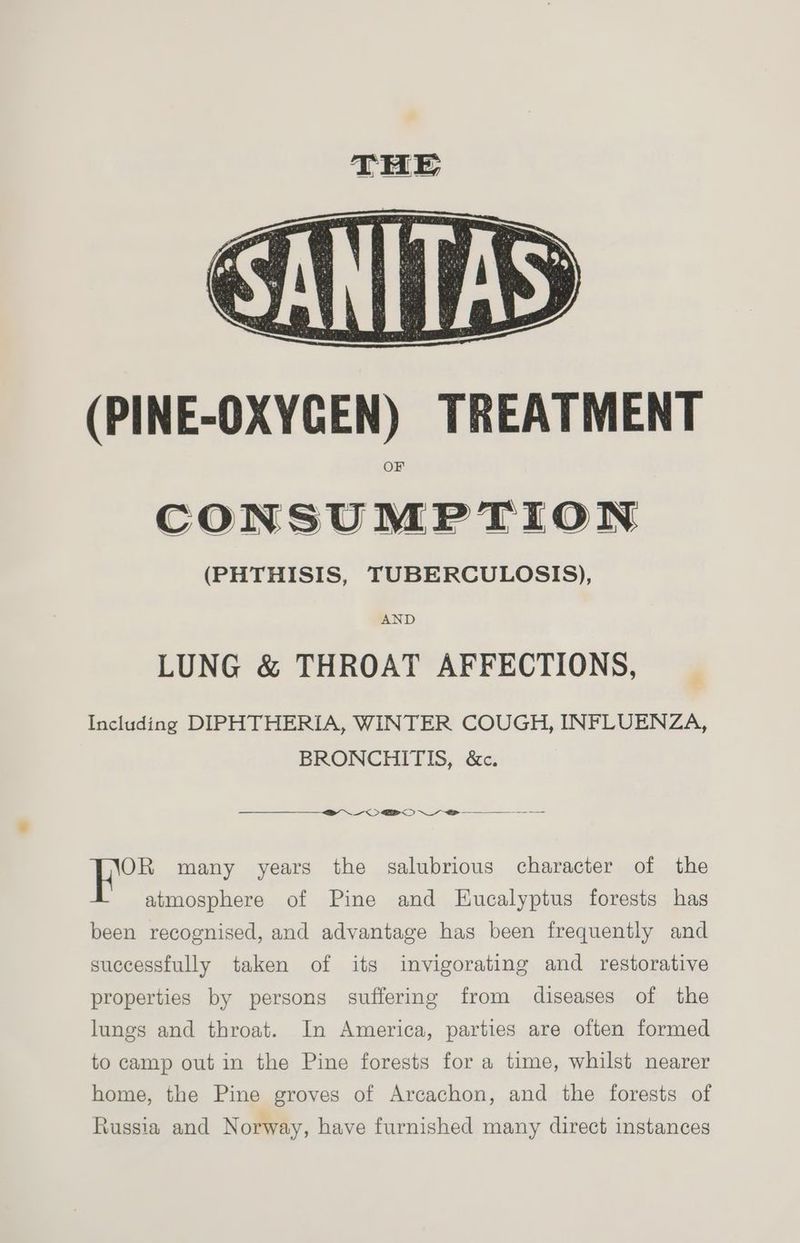 (PINE-OXYCGEN) TREATMENT CONSUMPTION (PHTHISIS, TUBERCULOSIS), AND LUNG &amp; THROAT AFFECTIONS, Including DIPHTHERIA, WINTER COUGH, INFLUENZA, BRONCHITIS, &amp;c. 2 OBO oe OR many years the salubrious character of the atmosphere of Pine and Eucalyptus forests has been recognised, and advantage has been frequently and successfully taken of its invigorating and restorative properties by persons suffering from diseases of the lungs and throat. In America, parties are often formed to camp out in the Pine forests for a time, whilst nearer home, the Pine groves of Arcachon, and the forests of \ussia and Norway, have furnished many direct instances