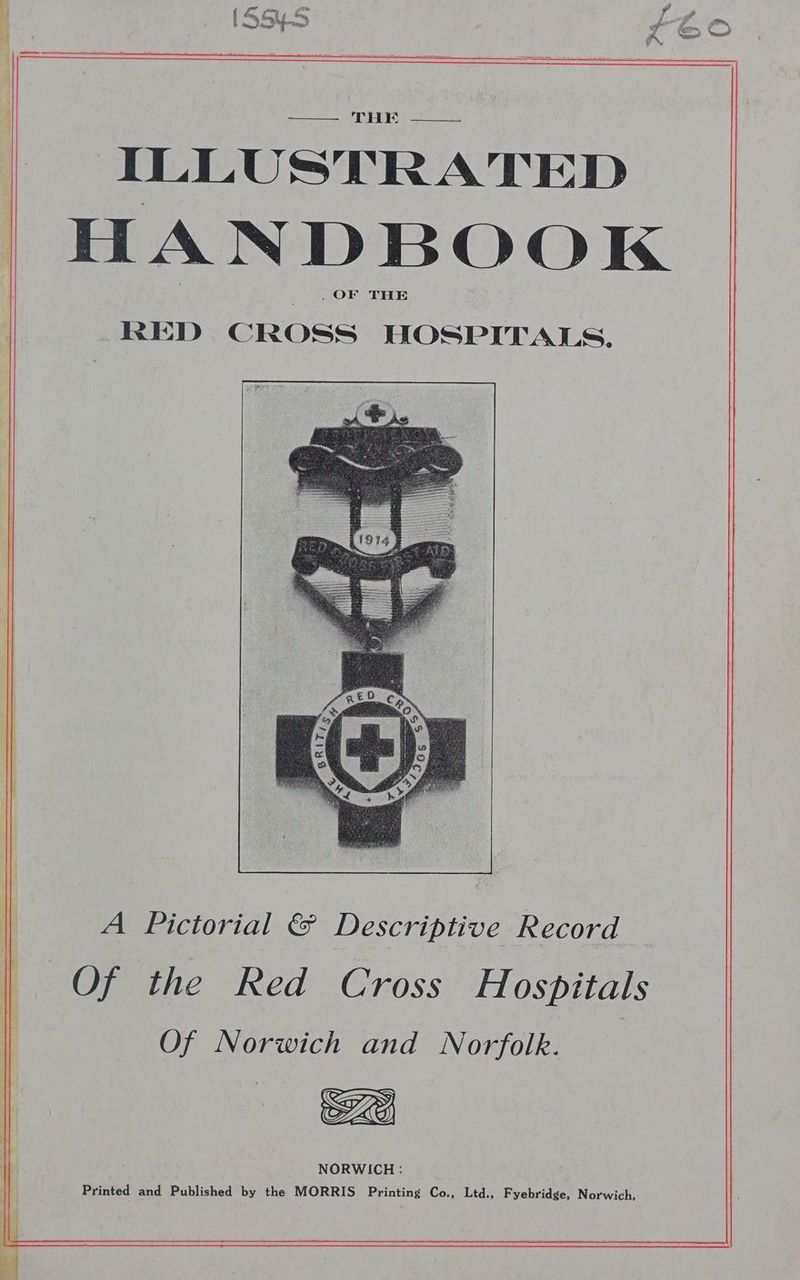 OW RM So RE THE ILLUSTRATED HANDBOOK . OF THE RED CROSS HOSPITALS. A Pictorial &amp; Descriptive Record Of the Red Cross Hospitals Of Norwich and Norfolk. NORWICH: Printed and Published by the MORRIS Printing Co., Ltd., Fyebridge, Norwich,