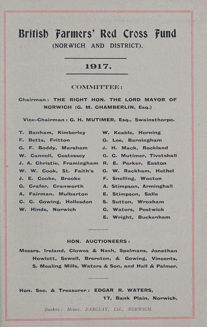 British Farmers’ Red Cross fund (NORWICH AND DISTRICT). 1917. COMMITTEE : Chairman: THE RIGHT HON. THE LORD MAYOR OF NORWICH (G. M. CHAMBERLIN, Esq.) Vice-Chairman: G. H. MUTIMER, Esq., Swainsthorpe.: T. Banham, Kimberley W. Keable, Horning F. Betts, Fritton G. Lee, Barningham G. F. Boddy, Marsham J. H. Mack, Rockland W. Cannell, Costessey G. C. Mutimer, Tivetshall J. A. Christie, Framingham R. E. Parker, Easton W. W. CGook, St. Faith’s G. W. Rackham, Hethel J. E. Cooke, Brooke F. Snelling, Wacton G. Crafer, Cranworth A. Stimpson, Arminghall A, Fairman, Mulbarton E. Stimpson, Salle Cc. C. Gowing, Hellesdon S. Sutton, Wroxham W. Hinde, Norwich Cc. Waters, Postwick E. Wright, Buckenham HON. AUCTIONEERS : Messrs. Ireland, Clowes &amp; Nash, Spelmans, Jonathan Howlett, Sewell, Brereton, &amp; Gowing, Vincents, S. Mealing Mills, Waters &amp; Son, and Hall &amp; Palmer. Hon. Sec. &amp; Treasurer: EDGAR R. WATERS, 17, Bank Plain, Norwich. Bankers: Messrs. BARCLAY, Ltd... NORWICH. Eee nn