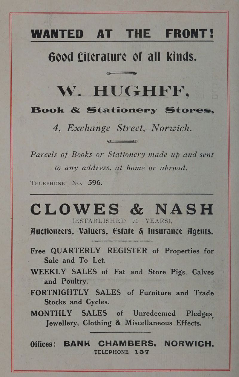Good Citerature of all kinds. _ W. HUGHFF, Book & Stationery Stores, 4, Exchange Street, Norwich. —————_2) Parcels of Books or Stationery made up and sent to any address, at home or abroad. TELEPHONE No. 596. CLOWES & NASH (ESTABLISHED {70a vi Ak oe Auctioneers, Valuers, Estate & Insurance Agents. OT On TET RR NET SS TT Free QUARTERLY REGISTER of Properties for Sale and To Let. | WEEKLY SALES of Fat and Store Pigs, Calves and Poultry. -FORTNIGHTLY SALES of Furniture and Trade Stocks and Cycles. 3 MONTHLY SALES of Unredeemed Pledges, Jewellery, Clothing & Miscellaneous Effects. Offices: BANK CHAMBERS, NORWICH, TELEPHONE 137