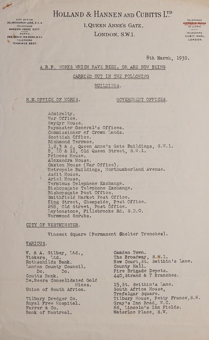 | HOLLAND &amp; HANNEN anp CUBITTS L?? CITY OFFICE TELEPHONE 20, ABCHURCH LANE, £.C.4. ’ WeTeRe oss receeueue 1,QUEEN ANNE'S GATE, NO LINES. | MANSION HOUSE 9077. works TELEGRAMS 258,GRAYS INN ROAD,W.C.I. LONDON, S.W.1. BUG alah at TELEPHONE LONDON. TERMINUS 56867. 8th March, 1939. A.R.P. WORKS WHICH HAVE BEEN, OR ARE NOW BEING a a Sa NSA Nt eh i i BULLDINGS. H.M,OFFICE OF WORKS. GOVERNMENT OFFICES. Admiralty. War,vOri. ice, Gwydyr House. Paymaster General's Offices. Commissioner of Crown “Lands. scovtisn Orfice. Richmond Terrace, 1,2,3 &amp; 4, Queen Anne's Gate Buildings, S.W.1. 8, 10 &amp; 12, 01d Queen Street, S.W.1. Princes House, Alexandra House. Caxton House (War Office). ‘Metropole Buildings, Northumberland Avenue. Audit House, Ariel House. Terminus Telephone Exchange. Bishopsgate Telephone Exchange. Bishopsgate Post Office. Smithfield Market Post Office. King Street, Cheapside, Post Office. 268, Old Street, Post Office. Leytonstone, Fillebrooke Rd. S.D.0. Wormwood Scrubs. CITY OF WESTMINSTER. Vincent Square (Permanent Shelter Trenches). VARIOUS, W. &amp; A. Gilbey, Ltd., Camden Town. Vickers, “td. The Broadway, S.W.1. Rothschilds Bank. New Court,St. Swithin's Lane. Tonéon County Council. County Hall. Do. DO, Fire Brigade Depots. Coutts Benk. 440,Strand &amp; 7 Branches. De.Beers Consolidated Gold Mines. 15,5t. Swithin's Lane. Union of South Africa. South Africa House, Trafalgar Square. p Tilbury Dredger Co. Tilbury House, Petty France,s.W. Royal Free Hospital. Gray's Inn Road, W.C. Farrer &amp; Co, 66, Lincoln's Inn Fields. Bank of Montreal. Waterloo Place, §8.W.