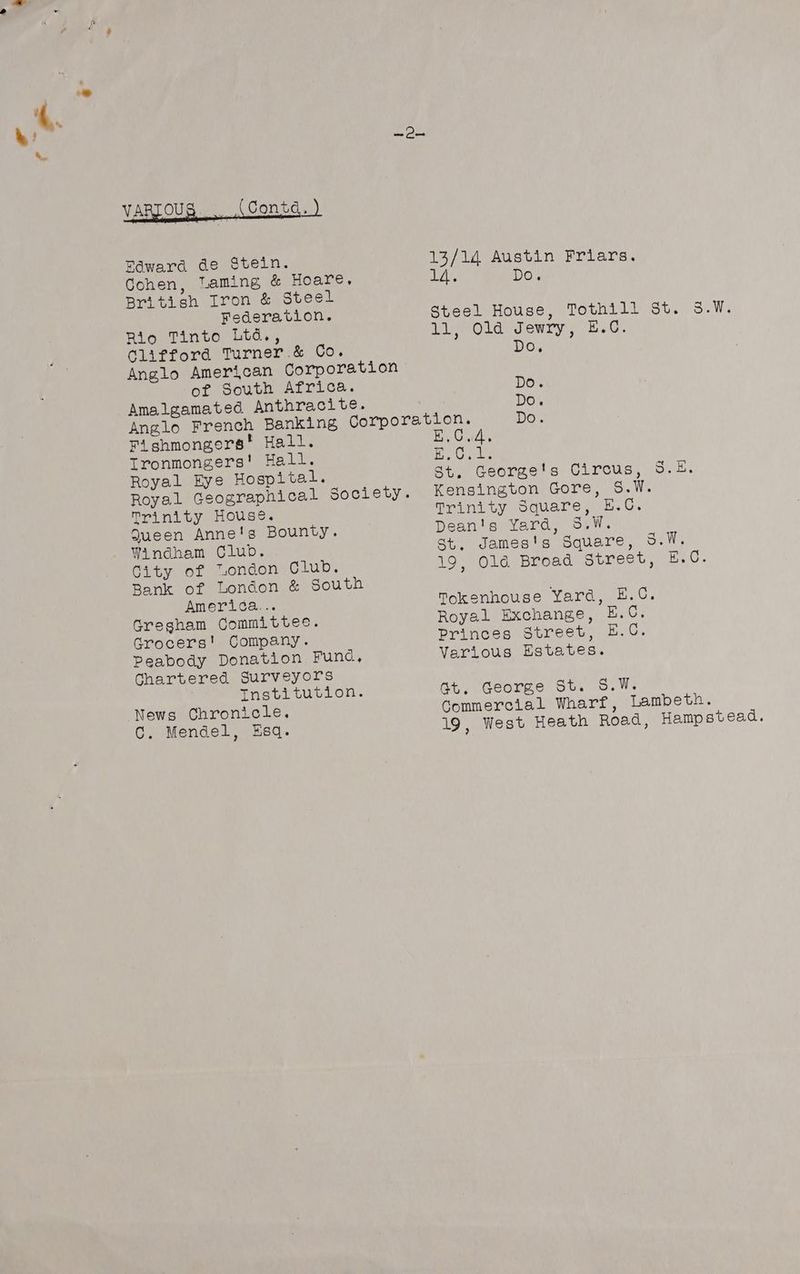 coh OS VARIOUS (Contd. ) Edward de Stein. Cohen, Taming &amp; Hoare, British Iron &amp; Steel Federation. Rio Tinto Ltd., Clifford Turner .&amp; Co. Anglo American Corporation of South Africa. Amalgamated Anthracite. Anglo French Banking Corporat Fishmongers’ Hall. Ironmongers! Hall. Royal kye Hospital. Royal Geographical Society. Trinity House. Queen Anne's Bounty. Windham Club. City 61 nondon Glups Bank of London &amp; South America... Gregham Committee. Grocers! Company. Peabody Donation Func, Chartered Surveyors Tnsti wuvlon. News Chronicle. C. Mendel, Esq. 13/14 Austin Friars. aL. Do. Steel House, Tothill St. 5.W. 11, Ola Jewry, H.C. Do. DO's Do. ton. Do. B,C.d, peak 224 St, George's Circus, S.E. Kensington Gore, S.W. Trinity Square, E.C. Dean's Yard, S.W. st, James's Square, 5.W. 19, Old Broad Street, E.OC. Tokenhouse Yard, H.C. Royal Exchange, E.O. Princes Street, E.C. Various Estates. Gt. George St. S.W. Commercial Wharf, Lambeth. 19, West Heath Road, Hampstead.