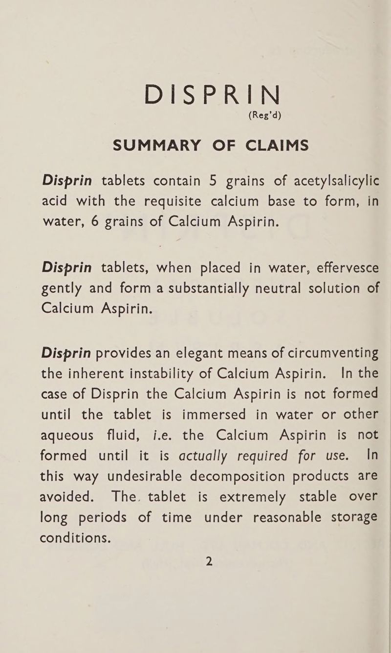 (Reg’d) SUMMARY OF CLAIMS Disprin tablets contain 5 grains of acetylsalicylic acid with the requisite calcium base to form, in water, 6 grains of Calcium Aspirin. Disprin tablets, when placed in water, effervesce gently and form a substantially neutral solution of Calcium Aspirin. Disprin provides an elegant means of circumventing the inherent instability of Calcium Aspirin. In the case of Disprin the Calcium Aspirin is not formed until the tablet is immersed in water or other aqueous fluid, i.e. the Calcium Aspirin is not formed until it is actually required for use. In this way undesirable decomposition products are avoided. The. tablet is extremely stable over long periods of time under reasonable storage conditions.