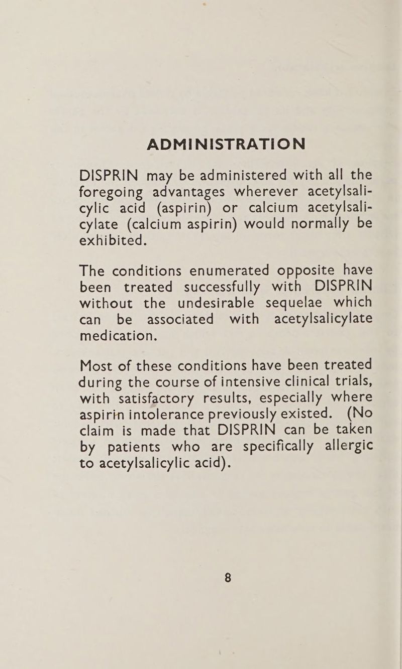 ADMINISTRATION DISPRIN may be administered with all the foregoing advantages wherever acetylsali- cylic acid (aspirin) or calcium acetylsali- cylate (calcium aspirin) would normally be exhibited. The conditions enumerated opposite have been treated successfully with DISPRIN without the undesirable sequelae which can be associated with acetylsalicylate medication. Most of these conditions have been treated during the course of intensive clinical trials, with satisfactory results, especially where aspirin intolerance previously existed. (No claim is made that DISPRIN can be taken by patients who are specifically allergic to acetylsalicylic acid).
