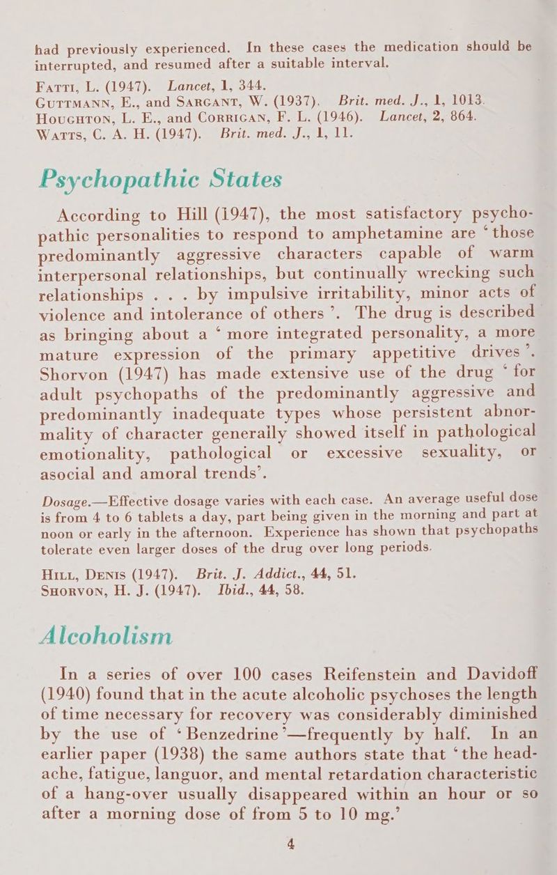 had previously experienced. In these cases the medication should be interrupted, and resumed after a suitable interval. Farti, L. (1947). Lancet, 1, 344. GuTrmMann, E., and SarGant, W. (1937). Brit. med. J., 1, 1013. Hovucuton, L. E., and Corrican, F. L. (1946). Lancet, 2, 864. Warts, GC) A, H..(1947)) Brit. med. J, Loall: Psychopathic States According to Hill (1947), the most satisfactory psycho- pathic personalities to respond to amphetamine are “those predominantly aggressive characters capable of warm interpersonal relationships, but continually wrecking such relationships . . . by impulsive irritability, minor acts of violence and intolerance of others’. The drug is described as bringing about a ‘ more integrated personality, a more mature expression of the primary appetitive drives ’. Shorvon (1947) has made extensive use of the drug * for adult psychopaths of the predominantly aggressive and predominantly inadequate types whose persistent abnor- mality of character generally showed itself in pathological emotionality, pathological or excessive sexuality, or — asocial and amoral trends’. Dosage.—Effective dosage varies with each case. An average useful dose is from 4 to 6 tablets a day, part being given in the morning and part at noon or early in the afternoon. Experience has shown that psychopaths tolerate even larger doses of the drug over long periods. Hiti, Dents (1947). Brit. J. Addict., 44, 51. SHorvon, H. J. (1947). Ibid., 44, 58. Alcoholism In a series of over 100 cases Reifenstein and Davidoft (1940) found that in the acute alcoholic psychoses the length of time necessary for recovery was considerably diminished by the use of ‘ Benzedrine’—frequently by half. In an earlier paper (1938) the same authors state that ‘the head- ache, fatigue, languor, and mental retardation characteristic of a hang-over usually disappeared within an hour or so after a morning dose of from 5 to 10 mg.’