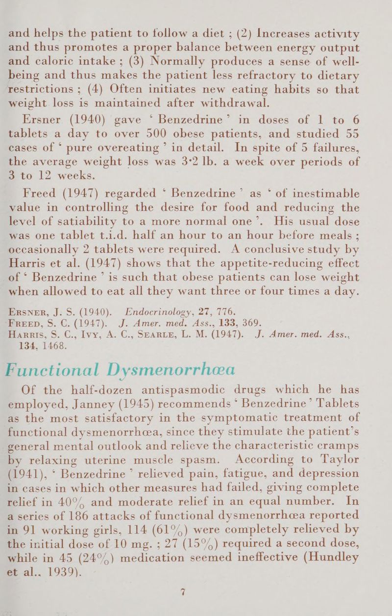 and thus promotes a proper balance between energy output and caloric intake ; (3) Normally produces a sense of well- being and thus makes the patient less refractory to dietary restrictions ; (4) Often initiates new eating habits so that weight loss is maintained after withdrawal. Ersner (1940) gave * Benzedrine’ in doses of 1 to 6 tablets a day to over 500 obese patients, and studied 55 cases of * pure overeating ’ in detail. In spite of 5 failures, the average weight loss was 3:2 lb. a week over periods of 3 to 12 weeks. Freed (1947) regarded °‘ Benzedrine ’ as ° of inestimable value in controlling the desire for food and reducing the level of satiability to a more normal one’. His usual dose was one tablet t.i.d. half an hour to an hour before meals ; occasionally 2 tablets were required. A conclusive study by Harris et al. (1947) shows that the appetite-reducing effect _of ‘ Benzedrine ’ is such that obese patients can lose weight when allowed to eat all they want three or four times a day. Ersner, J. S. (1940). Endocrinology, 27, 776. ‘FREED, S. C. (1947). J. Amer. med. Ass., 133, 369. Harris, S. C., Ivy, A. C., SEARLE, L. M. (1947). J. Amer. med. Ass.., 134, 1468. Functional Dysmenorrhea Of the half-dozen antispasmodic drugs which he has employed, Janney (1945) recommends * Benzedrine’ Tablets as the most satisfactory in the symptomatic treatment of functional dysmenorrheea, since they stimulate the patient’s general mental outlook and relieve the characteristic cramps by relaxing uterine muscle spasm. According to Taylor (1941), ‘ Benzedrine ’ relieved pain, fatigue, and depression in cases in which other measures had failed, giving complete relief in 40°/, and moderate relief in an equal number. In a series of 186 attacks of functional dysmenorrhea reported in 91 working girls, 114 (61°) were completely relieved by the initial dose of 10 mg. ; 27 (15°%) required a second dose, while in 45 (24°%) medication seemed ineffective (Hundley et al.. 1939).